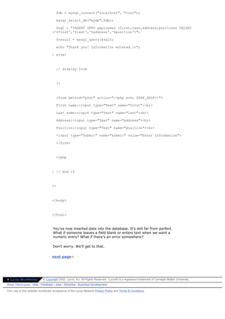 $db = mysql_connect("localhost", "root");

                                      mysql_select_db("mydb",$db);

                                    $sql = "INSERT INTO employees (first,last,address,position) VALUES
                                  ('$first','$last','$address','$position')";

                                      $result = mysql_query($sql);

                                      echo "Thank you! Information entered.n";

                                  } else{



                                      // display form



                                      ?>



                                      <form method="post" action="<?php echo $PHP_SELF?>">

                                      First name:<input type="Text" name="first"><br>

                                      Last name:<input type="Text" name="last"><br>

                                      Address:<input type="Text" name="address"><br>

                                      Position:<input type="Text" name="position"><br>

                                      <input type="Submit" name="submit" value="Enter information">

                                      </form>



                                      <?php



                                  } // end if



                                  ?>



                                  </body>



                                  </html>



                                   You've now inserted data into the database. It's still far from perfect.
                                   What if someone leaves a field blank or enters text when we want a
                                   numeric entry? What if there's an error somewhere?

                                   Don't worry. We'll get to that.


                                  next page»




» Lycos Worldwide          © Copyright 2002, Lycos, Inc. All Rights Reserved. Lycos® is a registered trademark of Carnegie Mellon University.
About Terra Lycos | Help | Feedback | Jobs | Advertise | Business Development

Your use of this website constitutes acceptance of the Lycos Network Privacy Policy and Terms & Conditions
 
