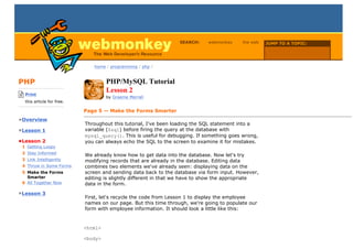 SEARCH:    webmonkey     the web   JUMP TO A TOPIC:

                                                                                                      Choose Topic

                                home / programming / php /



PHP                                   PHP/MySQL Tutorial
-------------------------
    Print
                                      Lesson 2
                                      by Graeme Merrall
    this article for free.
-------------------------
                             Page 5 — Make the Forms Smarter
•Overview
                             Throughout this tutorial, I've been loading the SQL statement into a
•Lesson 1                    variable ($sql) before firing the query at the database with
                             mysql_query(). This is useful for debugging. If something goes wrong,
•Lesson 2                    you can always echo the SQL to the screen to examine it for mistakes.
  1 Getting Loopy
  2 Stay Informed
                             We already know how to get data into the database. Now let's try
  3 Link Intelligently       modifying records that are already in the database. Editing data
  4 Throw in Some Forms      combines two elements we've already seen: displaying data on the
  5 Make the Forms           screen and sending data back to the database via form input. However,
    Smarter                  editing is slightly different in that we have to show the appropriate
  6 All Together Now         data in the form.
•Lesson 3
                             First, let's recycle the code from Lesson 1 to display the employee
                             names on our page. But this time through, we're going to populate our
                             form with employee information. It should look a little like this:


                             <html>

                             <body>
 