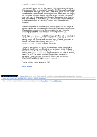 --prefix=/usr/local/mysql.

                                  The configure script will run and inspect your system and then build
                                  the necessary files to successfully compile. If it fails, you'll usually get
                                  a helpful error message saying why. Quite often, you'll find the script
                                  will fail when it's looking for threading libraries. Check that you've got
                                  MIT-pthreads installed on your machine, and if not, add them. Linux
                                  users will have to download LinuxThreads. These are critical libraries
                                  that allow MySQL to multithread (i.e., run multiple versions of itself).
                                  Recent distributions of Linux may already have these libraries
                                  installed.

                                  If everything goes according to plan, simply type make and go get a
                                  coffee. MySQL is a complex program and takes some time to compile.
                                  If you get an error, check the documentation to see if there is
                                  anything specific that you've missed for your particular OS.

                                  Next, type make install and all the necessary files will be installed in
                                  all the necessary spots. Now you're almost ready to roll! If you are a
                                  MySQL virgin and you've never installed MySQL before, you need to
                                  create the default permissions, so type ...
                                  scripts/mysql_install_db to set these up.

                                  That's it. We're ready to roll. All we need to do is add the ability to
                                  start and stop the server at boot-up and shutdown times. And yes,
                                  there's a script for that as well. Typing mysql.server start starts the
                                  server, and mysql.server stop stops the server. It's kind of obvious,
                                  really. To start the server manually (so you can play without
                                  rebooting) enter the root directory in your MySQL installation
                                  (/usr/local/mysql) and type bin/safe_mysqld &.

                                  You're halfway there. Now on to PHP.

                                  next page»




» Lycos Worldwide          © Copyright 2002, Lycos, Inc. All Rights Reserved. Lycos® is a registered trademark of Carnegie Mellon University.
About Terra Lycos | Help | Feedback | Jobs | Advertise | Business Development

Your use of this website constitutes acceptance of the Lycos Network Privacy Policy and Terms & Conditions
 
