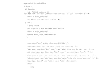 mysql_select_db("mydb",$db);

if ($id) {

  if ($submit) {

    $sql = "UPDATE employees SET
first='$first',last='$last',address='$address',position='$position' WHERE id=$id";

    $result = mysql_query($sql);

    echo "Thank you! Information updated.n";

  } else {

    // query the DB

    $sql = "SELECT * FROM employees WHERE id=$id";

    $result = mysql_query($sql);

    $myrow = mysql_fetch_array($result);

    ?>



    <form method="post" action="<?php echo $PHP_SELF?>">

    <input type=hidden name="id" value="<?php echo $myrow["id"] ?>">

    First name:<input type="Text" name="first" value="<?php echo $myrow["first"] ?>"><br>

    Last name:<input type="Text" name="last" value="<?php echo $myrow["last"] ?>"><br>

    Address:<input type="Text" name="address" value="<?php echo $myrow["address"] ?>"><br>

    Position:<input type="Text" name="position" value="<?php echo $myrow["position"] ?>"><br>

    <input type="Submit" name="submit" value="Enter information">

    </form>

         <?php
 