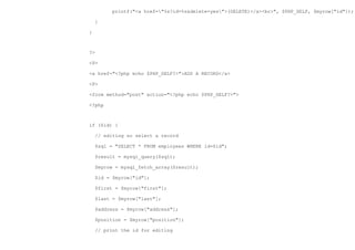 printf("<a href="%s?id=%s&delete=yes">(DELETE)</a><br>", $PHP_SELF, $myrow["id"]);

    }

}



?>

<P>

<a href="<?php echo $PHP_SELF?>">ADD A RECORD</a>

<P>

<form method="post" action="<?php echo $PHP_SELF?>">

<?php



if ($id) {

    // editing so select a record

    $sql = "SELECT * FROM employees WHERE id=$id";

    $result = mysql_query($sql);

    $myrow = mysql_fetch_array($result);

    $id = $myrow["id"];

    $first = $myrow["first"];

    $last = $myrow["last"];

    $address = $myrow["address"];

    $position = $myrow["position"];

    // print the id for editing
 