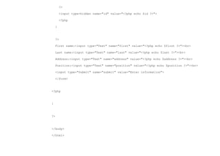 ?>

        <input type=hidden name="id" value="<?php echo $id ?>">

        <?php

    }



    ?>

    First name:<input type="Text" name="first" value="<?php echo $first ?>"><br>

    Last name:<input type="Text" name="last" value="<?php echo $last ?>"><br>

    Address:<input type="Text" name="address" value="<?php echo $address ?>"><br>

    Position:<input type="Text" name="position" value="<?php echo $position ?>"><br>

    <input type="Submit" name="submit" value="Enter information">

    </form>



<?php



}



?>



</body>

</html>
 