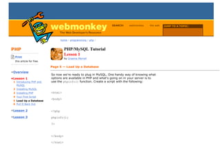 SEARCH:    webmonkey     the web   JUMP TO A TOPIC:

                                                                                                         Choose Topic

                                     home / programming / php /



PHP                                    PHP/MySQL Tutorial
-------------------------
    Print
                                       Lesson 1
                                       by Graeme Merrall
    this article for free.
-------------------------
                             Page 5 — Load Up a Database
•Overview
                             So now we're ready to plug in MySQL. One handy way of knowing what
•Lesson 1                    options are available in PHP and what's going on in your server is to
  1 Introducing PHP and      use the phpinfo() function. Create a script with the following:
    MySQL
  2 Installing MySQL
  3 Installing PHP           <html>
  4 Your First Script
                             <body>
  5 Load Up a Database
  6 Pull It Back Out

•Lesson 2                    <?php

•Lesson 3                    phpinfo();

                             ?>



                             </body>

                             </html>
 