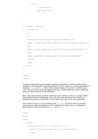 } else {

                   // process form

                   echo "Thank You!";

           }



}



if (!$submit || $error) {

      echo $error;

      ?>

      <P>

      <form method="post" action="<?php echo $PHP_SELF ?>">

      FIELD 1: <input type="text" name="first" value="<?php echo $first ?>">

      <br>

      FIELD 2: <input type="text" name="last" value="<?php echo $last ?>">

      <br>

      <input type="Submit" name="submit" value="Enter Information">

      </form>

      <?php

} // end if

?>



</body>

</html>


The keys to this script are the nested conditional statements. The first checks to see
whether the Submit button has been pressed. If it has, it goes on to check that both the
variables $first and $last exist. The || symbol means "or" and the ! symbol means
"not." We could also rewrite the statement to say, "If $first does not exist or $last does
not exist, then set $error to the following."

Next, let's extend things a little by checking to see whether a string is a certain length.
This would be ideal for passwords, since you don't want some lazy user entering a
password of only one or two letters. You'd rather it be, say, six or more characters.

The function for this is, as you already know, strlen(). It simply returns a number
equal to the number of characters in the variable being tested. Here, I modified the
script above to check the length of $first and $last.


<html>

<body>

<?php

if ($submit) {

      if (strlen($first) < 6 || strlen($last) < 6) {

           $error = "Sorry! You didn't fill in all the fields!";

           } else {
 