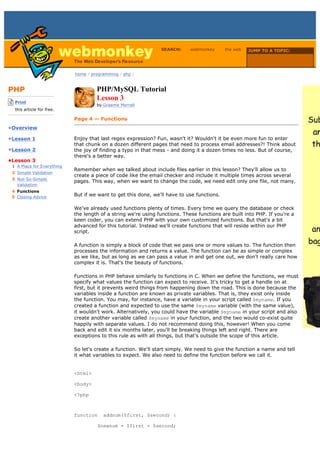 SEARCH:      webmonkey      the web   JUMP TO A TOPIC:

                                                                                                        Choose Topic

                             home / programming / php /



PHP                                   PHP/MySQL Tutorial
-------------------------
    Print
                                      Lesson 3
                                      by Graeme Merrall
    this article for free.
-------------------------
                             Page 4 — Functions
•Overview

•Lesson 1                    Enjoy that last regex expression? Fun, wasn't it? Wouldn't it be even more fun to enter
                             that chunk on a dozen different pages that need to process email addresses?! Think about
•Lesson 2                    the joy of finding a typo in that mess - and doing it a dozen times no less. But of course,
                             there's a better way.
•Lesson 3
  1 A Place for Everything
                             Remember when we talked about include files earlier in this lesson? They'll allow us to
  2 Simple Validation
                             create a piece of code like the email checker and include it multiple times across several
  3 Not-So-Simple
                             pages. This way, when we want to change the code, we need edit only one file, not many.
    Validation
  4 Functions
  5 Closing Advice
                             But if we want to get this done, we'll have to use functions.

                             We've already used functions plenty of times. Every time we query the database or check
                             the length of a string we're using functions. These functions are built into PHP. If you're a
                             keen coder, you can extend PHP with your own customized functions. But that's a bit
                             advanced for this tutorial. Instead we'll create functions that will reside within our PHP
                             script.

                             A function is simply a block of code that we pass one or more values to. The function then
                             processes the information and returns a value. The function can be as simple or complex
                             as we like, but as long as we can pass a value in and get one out, we don't really care how
                             complex it is. That's the beauty of functions.

                             Functions in PHP behave similarly to functions in C. When we define the functions, we must
                             specify what values the function can expect to receive. It's tricky to get a handle on at
                             first, but it prevents weird things from happening down the road. This is done because the
                             variables inside a function are known as private variables. That is, they exist only inside
                             the function. You may, for instance, have a variable in your script called $myname. If you
                             created a function and expected to use the same $myname variable (with the same value),
                             it wouldn't work. Alternatively, you could have the variable $myname in your script and also
                             create another variable called $myname in your function, and the two would co-exist quite
                             happily with separate values. I do not recommend doing this, however! When you come
                             back and edit it six months later, you'll be breaking things left and right. There are
                             exceptions to this rule as with all things, but that's outside the scope of this article.

                             So let's create a function. We'll start simply. We need to give the function a name and tell
                             it what variables to expect. We also need to define the function before we call it.


                             <html>

                             <body>

                             <?php



                             function    addnum($first, $second) {

                                      $newnum = $first + $second;
 