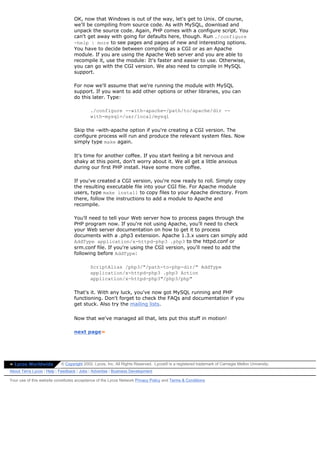 OK, now that Windows is out of the way, let's get to Unix. Of course,
                                  we'll be compiling from source code. As with MySQL, download and
                                  unpack the source code. Again, PHP comes with a configure script. You
                                  can't get away with going for defaults here, though. Run ./configure
                                  -help | more to see pages and pages of new and interesting options.
                                  You have to decide between compiling as a CGI or as an Apache
                                  module. If you are using the Apache Web server and you are able to
                                  recompile it, use the module: It's faster and easier to use. Otherwise,
                                  you can go with the CGI version. We also need to compile in MySQL
                                  support.

                                  For now we'll assume that we're running the module with MySQL
                                  support. If you want to add other options or other libraries, you can
                                  do this later. Type:

                                           ./configure --with-apache=/path/to/apache/dir --
                                           with-mysql=/usr/local/mysql

                                  Skip the -with-apache option if you're creating a CGI version. The
                                  configure process will run and produce the relevant system files. Now
                                  simply type make again.

                                  It's time for another coffee. If you start feeling a bit nervous and
                                  shaky at this point, don't worry about it. We all get a little anxious
                                  during our first PHP install. Have some more coffee.

                                  If you've created a CGI version, you're now ready to roll. Simply copy
                                  the resulting executable file into your CGI file. For Apache module
                                  users, type make install to copy files to your Apache directory. From
                                  there, follow the instructions to add a module to Apache and
                                  recompile.

                                  You'll need to tell your Web server how to process pages through the
                                  PHP program now. If you're not using Apache, you'll need to check
                                  your Web server documentation on how to get it to process
                                  documents with a .php3 extension. Apache 1.3.x users can simply add
                                  AddType application/x-httpd-php3 .php3 to the httpd.conf or
                                  srm.conf file. If you're using the CGI version, you'll need to add the
                                  following before AddType:

                                           ScriptAlias /php3/"/path-to-php-dir/" AddType
                                           application/x-httpd-php3 .php3 Action
                                           application/x-httpd-php3"/php3/php"

                                  That's it. With any luck, you've now got MySQL running and PHP
                                  functioning. Don't forget to check the FAQs and documentation if you
                                  get stuck. Also try the mailing lists.

                                  Now that we've managed all that, lets put this stuff in motion!

                                  next page»




» Lycos Worldwide          © Copyright 2002, Lycos, Inc. All Rights Reserved. Lycos® is a registered trademark of Carnegie Mellon University.
About Terra Lycos | Help | Feedback | Jobs | Advertise | Business Development

Your use of this website constitutes acceptance of the Lycos Network Privacy Policy and Terms & Conditions
 
