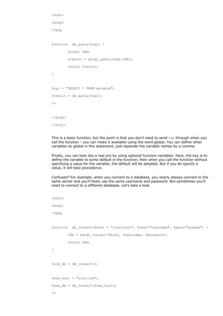 <html>

<body>

<?php



function    db_query($sql) {

          global $db;

          $result = mysql_query($sql,$db);

          return $result;

}



$sql = "SELECT * FROM mytable";

$result = db_query($sql);

?>



</body>

</html>


This is a basic function, but the point is that you don't need to send $db through when you
call the function - you can make it available using the word global. You can define other
variables as global in this statement, just separate the variable names by a comma.

Finally, you can look like a real pro by using optional function variables. Here, the key is to
define the variable to some default in the function, then when you call the function without
specifying a value for the variable, the default will be adopted. But if you do specify a
value, it will take precedence.

Confused? For example, when you connect to a database, you nearly always connect to the
same server and you'll likely use the same username and password. But sometimes you'll
need to connect to a different database. Let's take a look.


<html>

<body>

<?php



function    db_connect($host = "localhost", $user="username", $pass="graeme") {

          $db = mysql_connect($host, $username, $password);

          return $db;

}



$old_db = db_connect();



$new_host = "site.com";

$new_db = db_connect($new_host);

?>
 