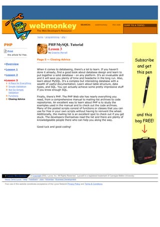 SEARCH:         webmonkey          the web      JUMP TO A TOPIC:

                                                                                                                                     Choose Topic

                                    home / programming / php /



PHP                                             PHP/MySQL Tutorial
-------------------------
    Print
                                                Lesson 3
                                                by Graeme Merrall
    this article for free.
-------------------------
                                    Page 5 — Closing Advice
•Overview

•Lesson 1                           When it comes to databasing, there's a lot to learn. If you haven't
                                    done it already, find a good book about database design and learn to
•Lesson 2                           put together a solid database - on any platform. It's an invaluable skill
                                    and it will save you plenty of time and headache in the long run. Also,
•Lesson 3                           learn about MySQL. It's a complex but interesting database with a
  1 A Place for Everything          wealth of useful documentation. Learn about table structure, data
  2 Simple Validation               types, and SQL. You can actually achieve some pretty impressive stuff
  3 Not-So-Simple                   if you know enough SQL.
    Validation
  4 Functions                       Finally, there's PHP. The PHP Web site has nearly everything you
  5 Closing Advice                  need, from a comprehensive manual to mailing-list archives to code
                                    repositories. An excellent way to learn about PHP is to study the
                                    examples used in the manual and to check out the code archives.
                                    Many of the posted scripts consist of functions or classes that you can
                                    use for free in your own scripts without having to reinvent the wheel.
                                    Additionally, the mailing list is an excellent spot to check out if you get
                                    stuck. The developers themselves read the list and there are plenty of
                                    knowledgeable people there who can help you along the way.

                                    Good luck and good coding!




» Lycos Worldwide            © Copyright 2002, Lycos, Inc. All Rights Reserved. Lycos® is a registered trademark of Carnegie Mellon University.
About Terra Lycos | Help | Feedback | Jobs | Advertise | Business Development

Your use of this website constitutes acceptance of the Lycos Network Privacy Policy and Terms & Conditions
 