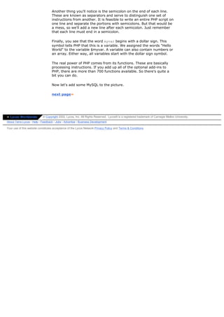 Another thing you'll notice is the semicolon on the end of each line.
                                  These are known as separators and serve to distinguish one set of
                                  instructions from another. It is feasible to write an entire PHP script on
                                  one line and separate the portions with semicolons. But that would be
                                  a mess, so we'll add a new line after each semicolon. Just remember
                                  that each line must end in a semicolon.

                                  Finally, you see that the word myvar begins with a dollar sign. This
                                  symbol tells PHP that this is a variable. We assigned the words "Hello
                                  World" to the variable $myvar. A variable can also contain numbers or
                                  an array. Either way, all variables start with the dollar sign symbol.

                                  The real power of PHP comes from its functions. These are basically
                                  processing instructions. If you add up all of the optional add-ins to
                                  PHP, there are more than 700 functions available. So there's quite a
                                  bit you can do.

                                  Now let's add some MySQL to the picture.

                                  next page»




» Lycos Worldwide          © Copyright 2002, Lycos, Inc. All Rights Reserved. Lycos® is a registered trademark of Carnegie Mellon University.
About Terra Lycos | Help | Feedback | Jobs | Advertise | Business Development

Your use of this website constitutes acceptance of the Lycos Network Privacy Policy and Terms & Conditions
 