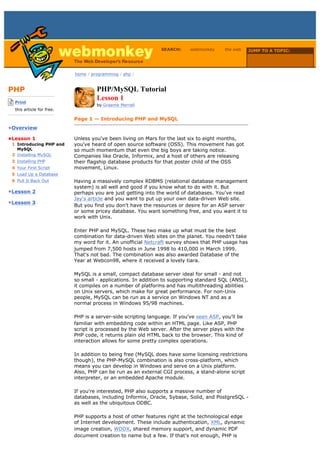 SEARCH:     webmonkey      the web     JUMP TO A TOPIC:

                                                                                                        Choose Topic

                             home / programming / php /



PHP                                   PHP/MySQL Tutorial
-------------------------
    Print
                                      Lesson 1
                                      by Graeme Merrall
    this article for free.
-------------------------
                             Page 1 — Introducing PHP and MySQL
•Overview

•Lesson 1                    Unless you've been living on Mars for the last six to eight months,
  1 Introducing PHP and      you've heard of open source software (OSS). This movement has got
    MySQL                    so much momentum that even the big boys are taking notice.
  2 Installing MySQL         Companies like Oracle, Informix, and a host of others are releasing
  3 Installing PHP           their flagship database products for that poster child of the OSS
  4 Your First Script        movement, Linux.
  5 Load Up a Database
  6 Pull It Back Out         Having a massively complex RDBMS (relational database management
                             system) is all well and good if you know what to do with it. But
•Lesson 2                    perhaps you are just getting into the world of databases. You've read
                             Jay's article and you want to put up your own data-driven Web site.
•Lesson 3
                             But you find you don't have the resources or desire for an ASP server
                             or some pricey database. You want something free, and you want it to
                             work with Unix.

                             Enter PHP and MySQL. These two make up what must be the best
                             combination for data-driven Web sites on the planet. You needn't take
                             my word for it. An unofficial Netcraft survey shows that PHP usage has
                             jumped from 7,500 hosts in June 1998 to 410,000 in March 1999.
                             That's not bad. The combination was also awarded Database of the
                             Year at Webcon98, where it received a lovely tiara.

                             MySQL is a small, compact database server ideal for small - and not
                             so small - applications. In addition to supporting standard SQL (ANSI),
                             it compiles on a number of platforms and has multithreading abilities
                             on Unix servers, which make for great performance. For non-Unix
                             people, MySQL can be run as a service on Windows NT and as a
                             normal process in Windows 95/98 machines.

                             PHP is a server-side scripting language. If you've seen ASP, you'll be
                             familiar with embedding code within an HTML page. Like ASP, PHP
                             script is processed by the Web server. After the server plays with the
                             PHP code, it returns plain old HTML back to the browser. This kind of
                             interaction allows for some pretty complex operations.

                             In addition to being free (MySQL does have some licensing restrictions
                             though), the PHP-MySQL combination is also cross-platform, which
                             means you can develop in Windows and serve on a Unix platform.
                             Also, PHP can be run as an external CGI process, a stand-alone script
                             interpreter, or an embedded Apache module.

                             If you're interested, PHP also supports a massive number of
                             databases, including Informix, Oracle, Sybase, Solid, and PostgreSQL -
                             as well as the ubiquitous ODBC.

                             PHP supports a host of other features right at the technological edge
                             of Internet development. These include authentication, XML, dynamic
                             image creation, WDDX, shared memory support, and dynamic PDF
                             document creation to name but a few. If that's not enough, PHP is
 