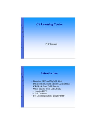 CS Learning Centre




                 PHP Tutorial




            Introduction

⇨   Based on PHP and MySQL Web
    Development, Third Edition (Available as
    CS eBook from Dal Library)
⇨   Other eBooks from Dal Library
⇨    Learning PHP 5
⇨    PHP Cookbook
⇨   For Online resources, google “PHP”




                                               1
 