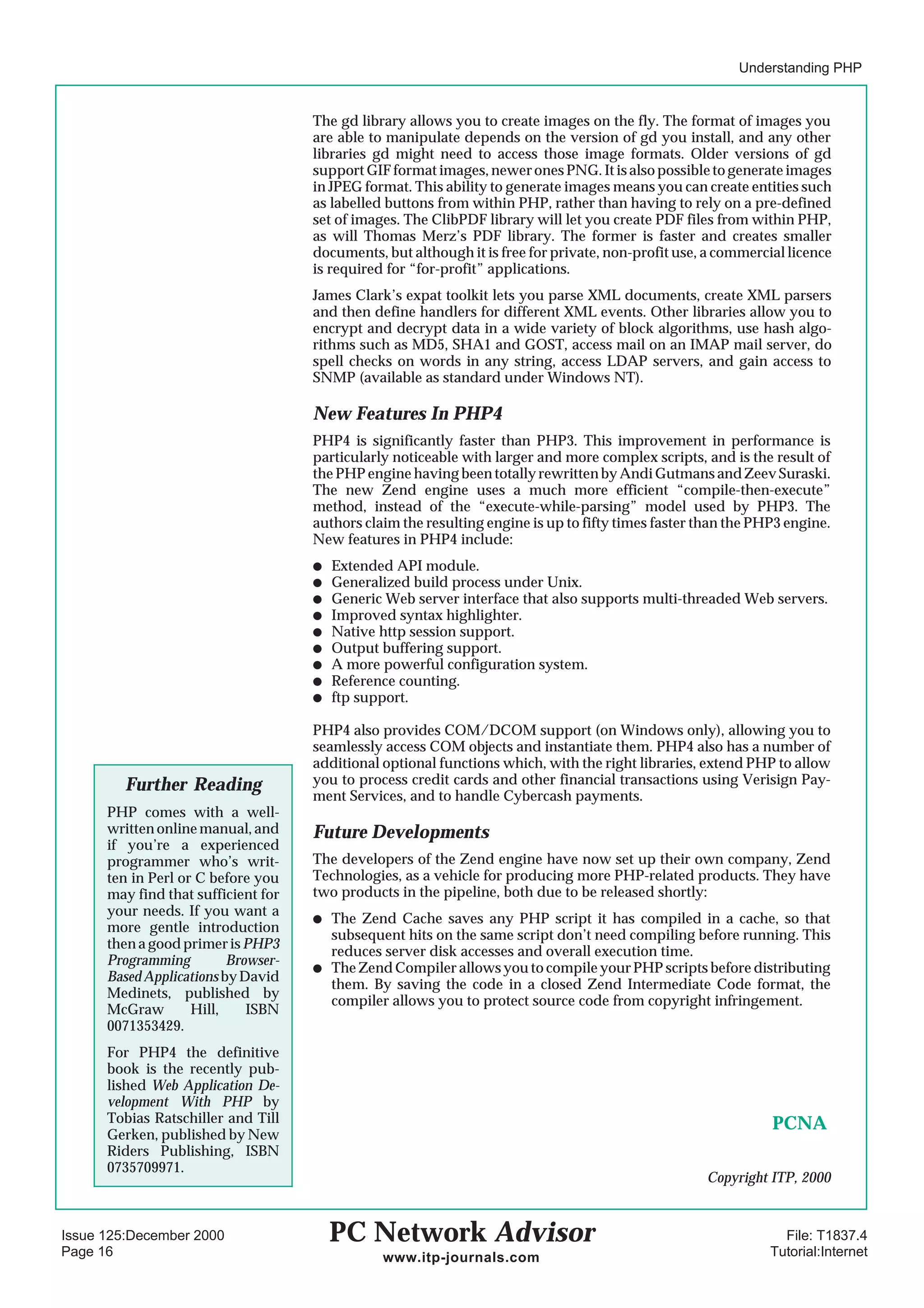 Understanding PHP


                                     The gd library allows you to create images on the fly. The format of images you
                                     are able to manipulate depends on the version of gd you install, and any other
                                     libraries gd might need to access those image formats. Older versions of gd
                                     support GIF format images, newer ones PNG. It is also possible to generate images
                                     in JPEG format. This ability to generate images means you can create entities such
                                     as labelled buttons from within PHP, rather than having to rely on a pre-defined
                                     set of images. The ClibPDF library will let you create PDF files from within PHP,
                                     as will Thomas Merz’s PDF library. The former is faster and creates smaller
                                     documents, but although it is free for private, non-profit use, a commercial licence
                                     is required for “for-profit” applications.
                                     James Clark’s expat toolkit lets you parse XML documents, create XML parsers
                                     and then define handlers for different XML events. Other libraries allow you to
                                     encrypt and decrypt data in a wide variety of block algorithms, use hash algo-
                                     rithms such as MD5, SHA1 and GOST, access mail on an IMAP mail server, do
                                     spell checks on words in any string, access LDAP servers, and gain access to
                                     SNMP (available as standard under Windows NT).

                                     New Features In PHP4
                                     PHP4 is significantly faster than PHP3. This improvement in performance is
                                     particularly noticeable with larger and more complex scripts, and is the result of
                                     the PHP engine having been totally rewritten by Andi Gutmans and Zeev Suraski.
                                     The new Zend engine uses a much more efficient “compile-then-execute”
                                     method, instead of the “execute-while-parsing” model used by PHP3. The
                                     authors claim the resulting engine is up to fifty times faster than the PHP3 engine.
                                     New features in PHP4 include:
                                     q   Extended API module.
                                     q   Generalized build process under Unix.
                                     q   Generic Web server interface that also supports multi-threaded Web servers.
                                     q   Improved syntax highlighter.
                                     q   Native http session support.
                                     q   Output buffering support.
                                     q   A more powerful configuration system.
                                     q   Reference counting.
                                     q   ftp support.

                                     PHP4 also provides COM/DCOM support (on Windows only), allowing you to
                                     seamlessly access COM objects and instantiate them. PHP4 also has a number of
                                     additional optional functions which, with the right libraries, extend PHP to allow
        Further Reading              you to process credit cards and other financial transactions using Verisign Pay-
                                     ment Services, and to handle Cybercash payments.
      PHP comes with a well-
      written online manual, and     Future Developments
      if you’re a experienced
      programmer who’s writ-         The developers of the Zend engine have now set up their own company, Zend
      ten in Perl or C before you    Technologies, as a vehicle for producing more PHP-related products. They have
      may find that sufficient for   two products in the pipeline, both due to be released shortly:
      your needs. If you want a
                                     q   The Zend Cache saves any PHP script it has compiled in a cache, so that
      more gentle introduction
                                         subsequent hits on the same script don’t need compiling before running. This
      then a good primer is PHP3
                                         reduces server disk accesses and overall execution time.
      Programming         Browser-
                                     q   The Zend Compiler allows you to compile your PHP scripts before distributing
      Based Applications by David
                                         them. By saving the code in a closed Zend Intermediate Code format, the
      Medinets, published by
                                         compiler allows you to protect source code from copyright infringement.
      McGraw        Hill,    ISBN
      0071353429.
      For PHP4 the definitive
      book is the recently pub-
      lished Web Application De-
      velopment With PHP by
      Tobias Ratschiller and Till                                                                              PCNA
      Gerken, published by New
      Riders Publishing, ISBN
      0735709971.
                                                                                                    Copyright ITP, 2000


Issue 125:December 2000                  PC Network Advisor                                                      File: T1837.4
Page 16                                         www.itp-journals.com                                           Tutorial:Internet
 