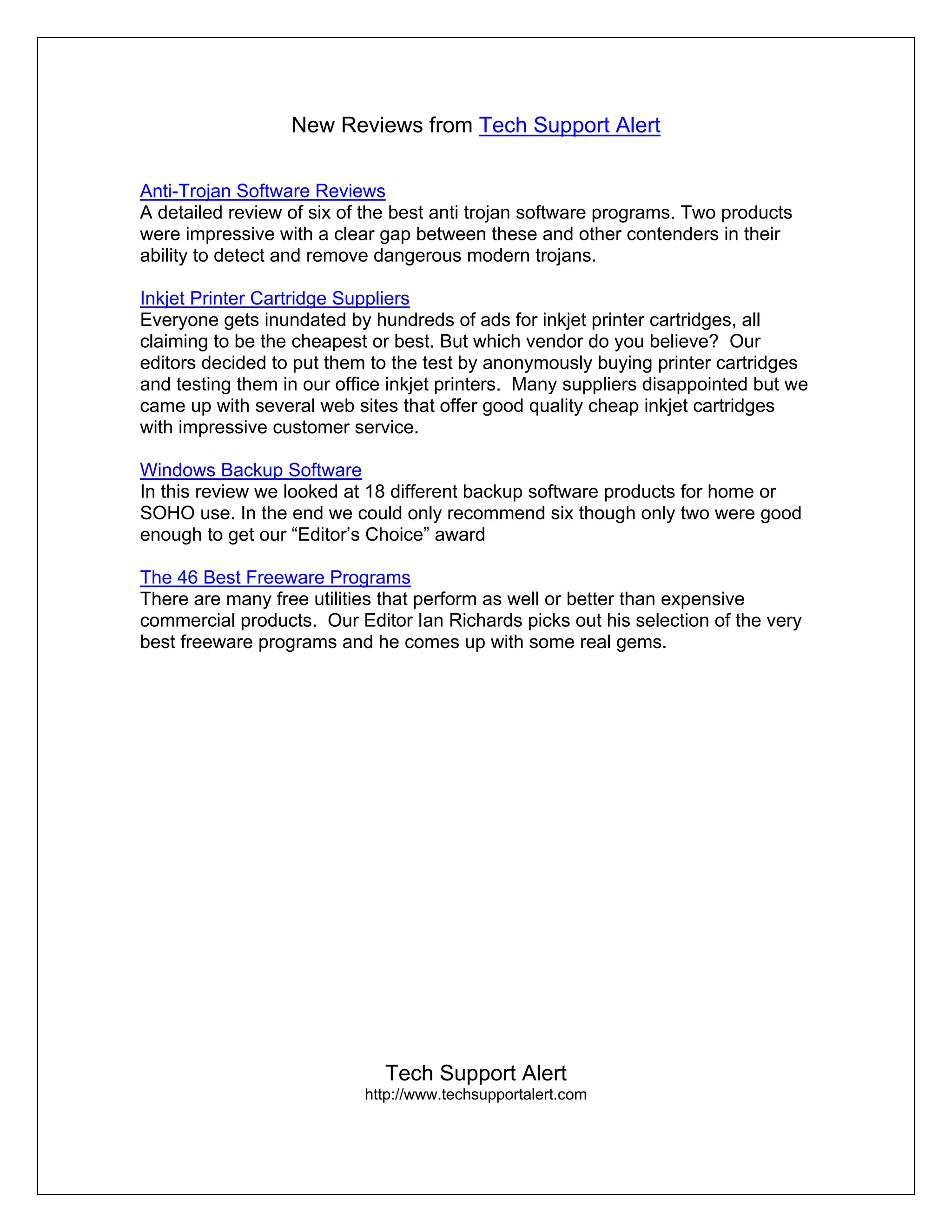 New Reviews from Tech Support Alert

Anti-Trojan Software Reviews
A detailed review of six of the best anti trojan software programs. Two products
were impressive with a clear gap between these and other contenders in their
ability to detect and remove dangerous modern trojans.

Inkjet Printer Cartridge Suppliers
Everyone gets inundated by hundreds of ads for inkjet printer cartridges, all
claiming to be the cheapest or best. But which vendor do you believe? Our
editors decided to put them to the test by anonymously buying printer cartridges
and testing them in our office inkjet printers. Many suppliers disappointed but we
came up with several web sites that offer good quality cheap inkjet cartridges
with impressive customer service.

Windows Backup Software
In this review we looked at 18 different backup software products for home or
SOHO use. In the end we could only recommend six though only two were good
enough to get our “Editor’s Choice” award

The 46 Best Freeware Programs
There are many free utilities that perform as well or better than expensive
commercial products. Our Editor Ian Richards picks out his selection of the very
best freeware programs and he comes up with some real gems.




                              Tech Support Alert
                           http://www.techsupportalert.com
 