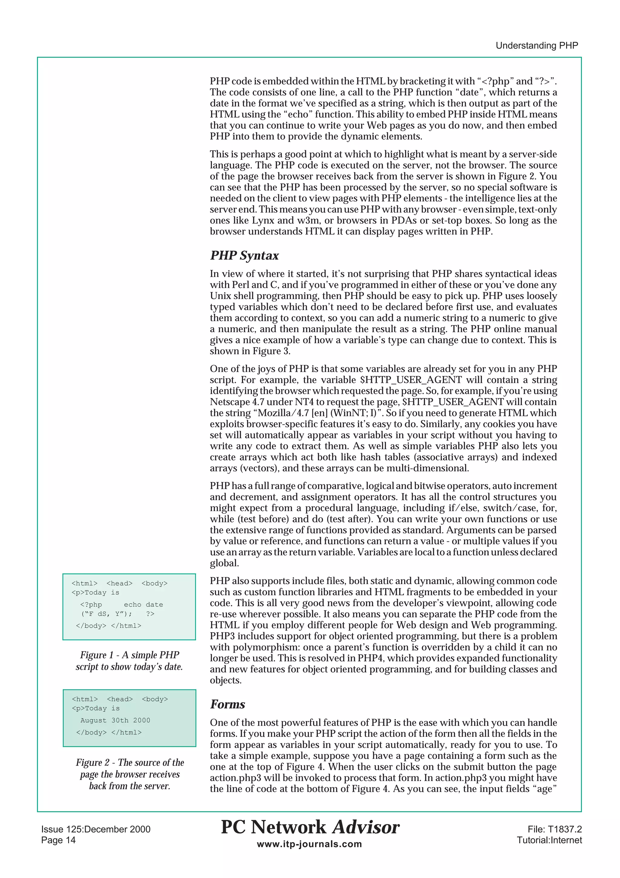 Understanding PHP


                                      PHP code is embedded within the HTML by bracketing it with “<?php” and “?>”.
                                      The code consists of one line, a call to the PHP function “date”, which returns a
                                      date in the format we’ve specified as a string, which is then output as part of the
                                      HTML using the “echo” function. This ability to embed PHP inside HTML means
                                      that you can continue to write your Web pages as you do now, and then embed
                                      PHP into them to provide the dynamic elements.
                                      This is perhaps a good point at which to highlight what is meant by a server-side
                                      language. The PHP code is executed on the server, not the browser. The source
                                      of the page the browser receives back from the server is shown in Figure 2. You
                                      can see that the PHP has been processed by the server, so no special software is
                                      needed on the client to view pages with PHP elements - the intelligence lies at the
                                      server end. This means you can use PHP with any browser - even simple, text-only
                                      ones like Lynx and w3m, or browsers in PDAs or set-top boxes. So long as the
                                      browser understands HTML it can display pages written in PHP.

                                      PHP Syntax
                                      In view of where it started, it’s not surprising that PHP shares syntactical ideas
                                      with Perl and C, and if you’ve programmed in either of these or you’ve done any
                                      Unix shell programming, then PHP should be easy to pick up. PHP uses loosely
                                      typed variables which don’t need to be declared before first use, and evaluates
                                      them according to context, so you can add a numeric string to a numeric to give
                                      a numeric, and then manipulate the result as a string. The PHP online manual
                                      gives a nice example of how a variable’s type can change due to context. This is
                                      shown in Figure 3.
                                      One of the joys of PHP is that some variables are already set for you in any PHP
                                      script. For example, the variable $HTTP_USER_AGENT will contain a string
                                      identifying the browser which requested the page. So, for example, if you’re using
                                      Netscape 4.7 under NT4 to request the page, $HTTP_USER_AGENT will contain
                                      the string “Mozilla/4.7 [en] (WinNT; I)”. So if you need to generate HTML which
                                      exploits browser-specific features it’s easy to do. Similarly, any cookies you have
                                      set will automatically appear as variables in your script without you having to
                                      write any code to extract them. As well as simple variables PHP also lets you
                                      create arrays which act both like hash tables (associative arrays) and indexed
                                      arrays (vectors), and these arrays can be multi-dimensional.
                                      PHP has a full range of comparative, logical and bitwise operators, auto increment
                                      and decrement, and assignment operators. It has all the control structures you
                                      might expect from a procedural language, including if/else, switch/case, for,
                                      while (test before) and do (test after). You can write your own functions or use
                                      the extensive range of functions provided as standard. Arguments can be parsed
                                      by value or reference, and functions can return a value - or multiple values if you
                                      use an array as the return variable. Variables are local to a function unless declared
                                      global.
      <html> <head>     <body>        PHP also supports include files, both static and dynamic, allowing common code
      <p>Today is                     such as custom function libraries and HTML fragments to be embedded in your
        <?php     echo date           code. This is all very good news from the developer’s viewpoint, allowing code
        (“F dS, Y”);   ?>             re-use wherever possible. It also means you can separate the PHP code from the
       </body> </html>                HTML if you employ different people for Web design and Web programming.
                                      PHP3 includes support for object oriented programming, but there is a problem
                                      with polymorphism: once a parent’s function is overridden by a child it can no
        Figure 1 - A simple PHP       longer be used. This is resolved in PHP4, which provides expanded functionality
       script to show today’s date.   and new features for object oriented programming, and for building classes and
                                      objects.
      <html> <head>      <body>
      <p>Today is                     Forms
        August 30th 2000              One of the most powerful features of PHP is the ease with which you can handle
       </body> </html>                forms. If you make your PHP script the action of the form then all the fields in the
                                      form appear as variables in your script automatically, ready for you to use. To
                                      take a simple example, suppose you have a page containing a form such as the
       Figure 2 - The source of the   one at the top of Figure 4. When the user clicks on the submit button the page
        page the browser receives     action.php3 will be invoked to process that form. In action.php3 you might have
          back from the server.       the line of code at the bottom of Figure 4. As you can see, the input fields “age”



Issue 125:December 2000                 PC Network Advisor                                                         File: T1837.2
Page 14                                          www.itp-journals.com                                            Tutorial:Internet
 