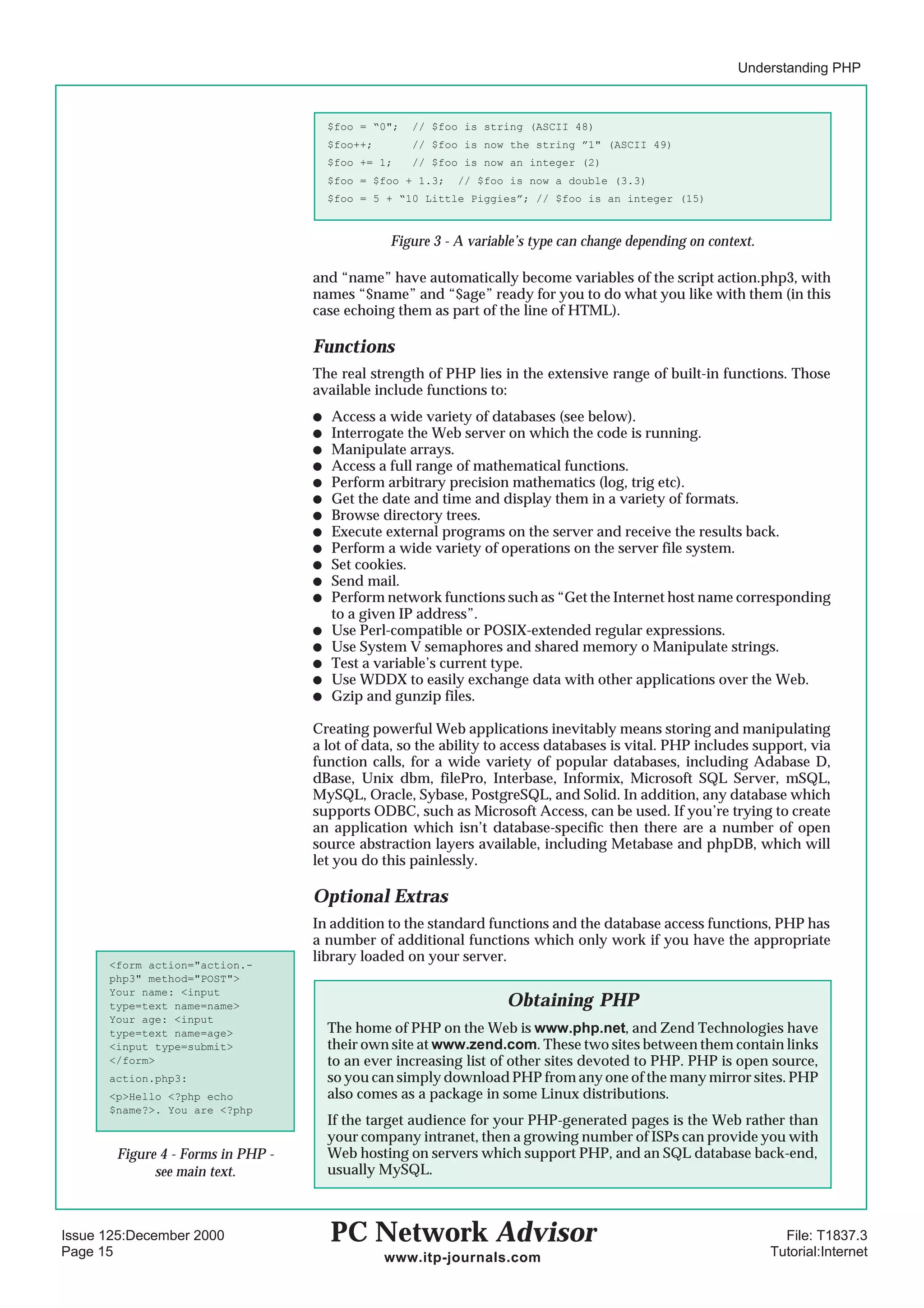 Understanding PHP



                                       $foo = “0";   // $foo is string (ASCII 48)
                                       $foo++;       // $foo is now the string ”1" (ASCII 49)
                                       $foo += 1;    // $foo is now an integer (2)
                                       $foo = $foo + 1.3;   // $foo is now a double (3.3)
                                       $foo = 5 + “10 Little Piggies”; // $foo is an integer (15)



                                                 Figure 3 - A variable’s type can change depending on context.

                                   and “name” have automatically become variables of the script action.php3, with
                                   names “$name” and “$age” ready for you to do what you like with them (in this
                                   case echoing them as part of the line of HTML).

                                   Functions
                                   The real strength of PHP lies in the extensive range of built-in functions. Those
                                   available include functions to:
                                   q   Access a wide variety of databases (see below).
                                   q   Interrogate the Web server on which the code is running.
                                   q   Manipulate arrays.
                                   q   Access a full range of mathematical functions.
                                   q   Perform arbitrary precision mathematics (log, trig etc).
                                   q   Get the date and time and display them in a variety of formats.
                                   q   Browse directory trees.
                                   q   Execute external programs on the server and receive the results back.
                                   q   Perform a wide variety of operations on the server file system.
                                   q   Set cookies.
                                   q   Send mail.
                                   q   Perform network functions such as “Get the Internet host name corresponding
                                       to a given IP address”.
                                   q   Use Perl-compatible or POSIX-extended regular expressions.
                                   q   Use System V semaphores and shared memory o Manipulate strings.
                                   q   Test a variable’s current type.
                                   q   Use WDDX to easily exchange data with other applications over the Web.
                                   q   Gzip and gunzip files.

                                   Creating powerful Web applications inevitably means storing and manipulating
                                   a lot of data, so the ability to access databases is vital. PHP includes support, via
                                   function calls, for a wide variety of popular databases, including Adabase D,
                                   dBase, Unix dbm, filePro, Interbase, Informix, Microsoft SQL Server, mSQL,
                                   MySQL, Oracle, Sybase, PostgreSQL, and Solid. In addition, any database which
                                   supports ODBC, such as Microsoft Access, can be used. If you’re trying to create
                                   an application which isn’t database-specific then there are a number of open
                                   source abstraction layers available, including Metabase and phpDB, which will
                                   let you do this painlessly.

                                   Optional Extras
                                   In addition to the standard functions and the database access functions, PHP has
                                   a number of additional functions which only work if you have the appropriate
      <form action="action.-
                                   library loaded on your server.
      php3" method="POST">
      Your name: <input
      type=text name=name>                                          Obtaining PHP
      Your age: <input
      type=text name=age>              The home of PHP on the Web is www.php.net, and Zend Technologies have
      <input type=submit>              their own site at www.zend.com. These two sites between them contain links
      </form>                          to an ever increasing list of other sites devoted to PHP. PHP is open source,
      action.php3:                     so you can simply download PHP from any one of the many mirror sites. PHP
      <p>Hello <?php echo              also comes as a package in some Linux distributions.
      $name?>. You are <?php
                                       If the target audience for your PHP-generated pages is the Web rather than
                                       your company intranet, then a growing number of ISPs can provide you with
       Figure 4 - Forms in PHP -       Web hosting on servers which support PHP, and an SQL database back-end,
             see main text.            usually MySQL.



Issue 125:December 2000                PC Network Advisor                                                          File: T1837.3
Page 15                                          www.itp-journals.com                                            Tutorial:Internet
 