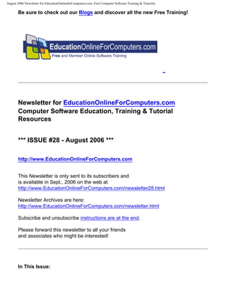 August 2006 Newsletter for EducationOnlineforComputers.com: Free Computer Software Training & Tutorials

       Be sure to check out our Blogs and discover all the new Free Training!




       Newsletter for EducationOnlineForComputers.com
       Computer Software Education, Training & Tutorial
       Resources


       *** ISSUE #28 - August 2006 ***

       http://www.EducationOnlineForComputers.com


       This Newsletter is only sent to its subscribers and
       is available in Sept., 2006 on the web at
       http://www.EducationOnlineForComputers.com/newsletter28.html

       Newsletter Archives are here:
       http://www.EducationOnlineForComputers.com/newsletter.html

       Subscribe and unsubscribe instructions are at the end.

       Please forward this newsletter to all your friends
       and associates who might be interested!




       In This Issue:
 