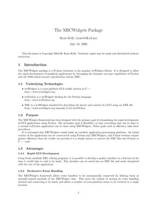 The XRCWidgets Package
                                      Ryan Kelly (ryan@rfk.id.au)

                                               July 13, 2006


    This document is Copyright 2004-06, Ryan Kelly. Verbatim copies may be made and distributed without
restriction.



1       Introduction
The XRCWidgets package is a Python extension to the popular wxWidgets library. It is designed to allow
the rapid development of graphical applications by leveraging the dynamic run-type capabilities of Python
and the XML-based resource specication scheme XRC.



1.1      Underlying Technologies

    •   wxWidgets is a cross-platform GUI toolkit written in C++
        http://www.wxwidgets.org/

    •   wxPython is a wxWidgets binding for the Python language
        http://www.wxPython.org

    •   XRC is a wxWidgets standard for describing the layout and content of a GUI using an XML le
        http://www.wxwidgets.org/manuals/2.4.2/wx478.htm



1.2      Purpose

The XRCWidgets framework has been designed with the primary goal of streamlining the rapid development
of GUI applications using Python. The secondary goal is exibility, so that everything that can be done in
a normal wxPython application can be done using XRCWidgets. Other goals such as eciency take lower
precedence.
    It is envisaged that XRCWidgets would make an excellent application-prototyping platform. An initial
version of the application can be constructed using Python and XRCWidgets, and if nal versions require
greater eciency than the toolkit can provide it is a simple matter to convert the XRC les into Python or
C++ code.



1.3      Advantages

1.3.1     Rapid GUI Development

Using freely-available XRC editing programs, it is possible to develop a quality interface in a fraction of the
time it would take to code it by hand. This interface can be saved into an XRC le and easily integrated
with the rest of the application.


1.3.2     Declarative Event Handling

The XRCWidgets framework allows event handlers to be automatically connected by dening them as
specially-named methods of the XRCWidget class.        This saves the tedium of writing an event handling
method and connecting it by hand, and allows a number of cross-platform issues to be resolved in a single
location.



                                                      1
 