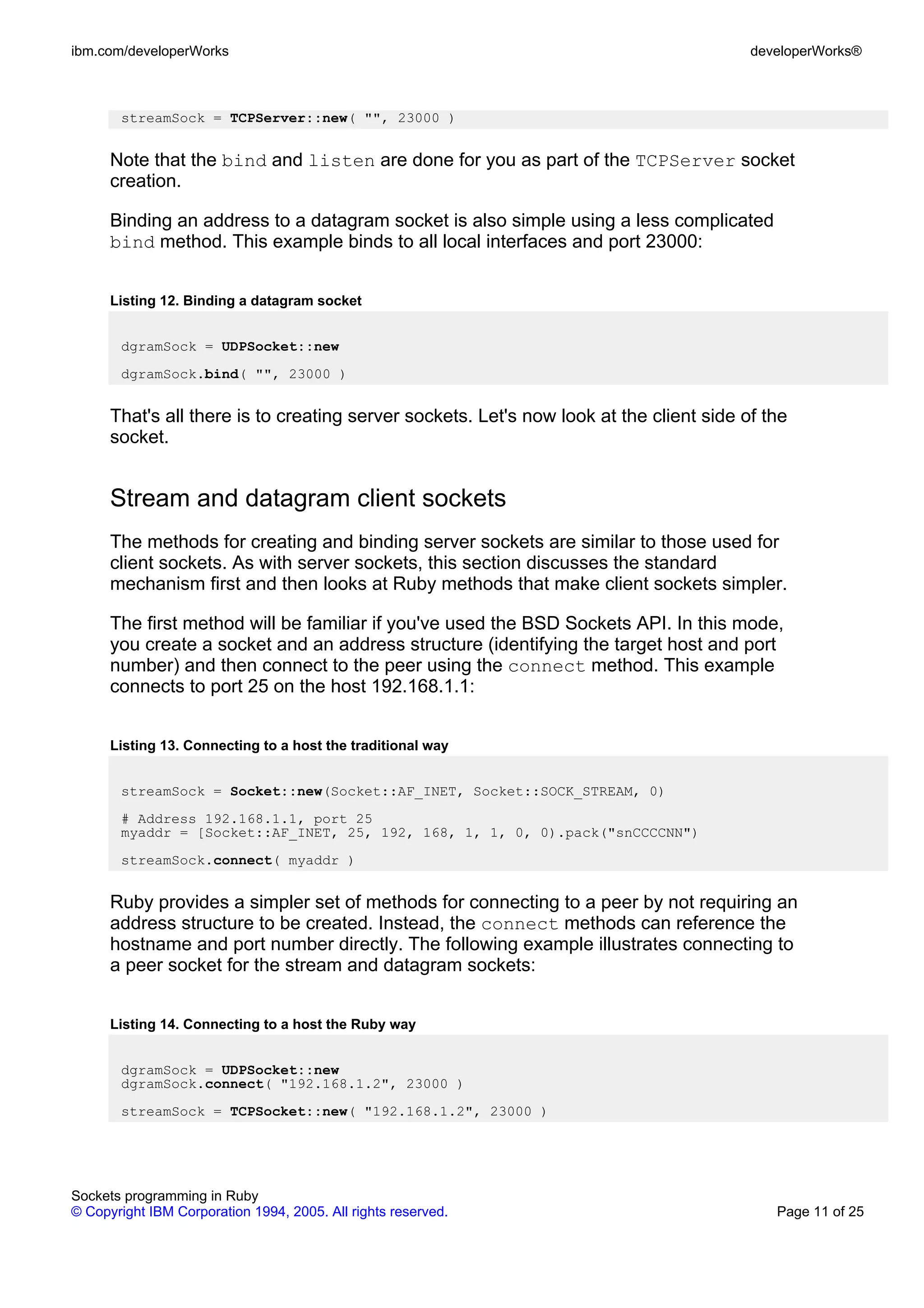 ibm.com/developerWorks                                                                   developerWorks®



       streamSock = TCPServer::new( "", 23000 )


      Note that the bind and listen are done for you as part of the TCPServer socket
      creation.

      Binding an address to a datagram socket is also simple using a less complicated
      bind method. This example binds to all local interfaces and port 23000:


      Listing 12. Binding a datagram socket


       dgramSock = UDPSocket::new
       dgramSock.bind( "", 23000 )


      That's all there is to creating server sockets. Let's now look at the client side of the
      socket.


      Stream and datagram client sockets
      The methods for creating and binding server sockets are similar to those used for
      client sockets. As with server sockets, this section discusses the standard
      mechanism first and then looks at Ruby methods that make client sockets simpler.

      The first method will be familiar if you've used the BSD Sockets API. In this mode,
      you create a socket and an address structure (identifying the target host and port
      number) and then connect to the peer using the connect method. This example
      connects to port 25 on the host 192.168.1.1:


      Listing 13. Connecting to a host the traditional way


       streamSock = Socket::new(Socket::AF_INET, Socket::SOCK_STREAM, 0)
       # Address 192.168.1.1, port 25
       myaddr = [Socket::AF_INET, 25, 192, 168, 1, 1, 0, 0).pack("snCCCCNN")
       streamSock.connect( myaddr )


      Ruby provides a simpler set of methods for connecting to a peer by not requiring an
      address structure to be created. Instead, the connect methods can reference the
      hostname and port number directly. The following example illustrates connecting to
      a peer socket for the stream and datagram sockets:


      Listing 14. Connecting to a host the Ruby way


       dgramSock = UDPSocket::new
       dgramSock.connect( "192.168.1.2", 23000 )
       streamSock = TCPSocket::new( "192.168.1.2", 23000 )




Sockets programming in Ruby
© Copyright IBM Corporation 1994, 2005. All rights reserved.                                Page 11 of 25
 