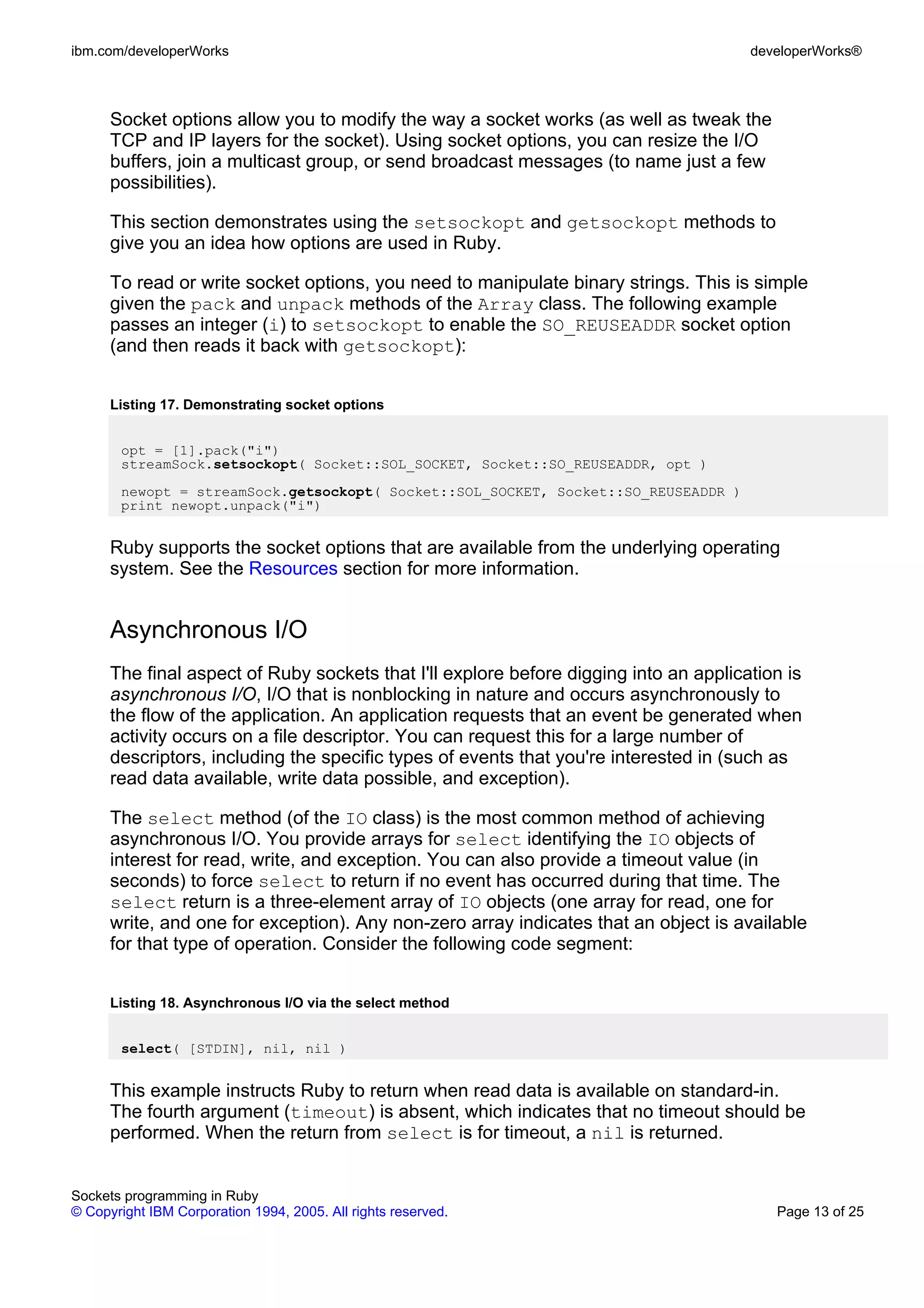 ibm.com/developerWorks                                                                 developerWorks®



      Socket options allow you to modify the way a socket works (as well as tweak the
      TCP and IP layers for the socket). Using socket options, you can resize the I/O
      buffers, join a multicast group, or send broadcast messages (to name just a few
      possibilities).

      This section demonstrates using the setsockopt and getsockopt methods to
      give you an idea how options are used in Ruby.

      To read or write socket options, you need to manipulate binary strings. This is simple
      given the pack and unpack methods of the Array class. The following example
      passes an integer (i) to setsockopt to enable the SO_REUSEADDR socket option
      (and then reads it back with getsockopt):


      Listing 17. Demonstrating socket options


       opt = [1].pack("i")
       streamSock.setsockopt( Socket::SOL_SOCKET, Socket::SO_REUSEADDR, opt )
       newopt = streamSock.getsockopt( Socket::SOL_SOCKET, Socket::SO_REUSEADDR )
       print newopt.unpack("i")


      Ruby supports the socket options that are available from the underlying operating
      system. See the Resources section for more information.


      Asynchronous I/O
      The final aspect of Ruby sockets that I'll explore before digging into an application is
      asynchronous I/O, I/O that is nonblocking in nature and occurs asynchronously to
      the flow of the application. An application requests that an event be generated when
      activity occurs on a file descriptor. You can request this for a large number of
      descriptors, including the specific types of events that you're interested in (such as
      read data available, write data possible, and exception).

      The select method (of the IO class) is the most common method of achieving
      asynchronous I/O. You provide arrays for select identifying the IO objects of
      interest for read, write, and exception. You can also provide a timeout value (in
      seconds) to force select to return if no event has occurred during that time. The
      select return is a three-element array of IO objects (one array for read, one for
      write, and one for exception). Any non-zero array indicates that an object is available
      for that type of operation. Consider the following code segment:


      Listing 18. Asynchronous I/O via the select method


       select( [STDIN], nil, nil )


      This example instructs Ruby to return when read data is available on standard-in.
      The fourth argument (timeout) is absent, which indicates that no timeout should be
      performed. When the return from select is for timeout, a nil is returned.


Sockets programming in Ruby
© Copyright IBM Corporation 1994, 2005. All rights reserved.                              Page 13 of 25
 