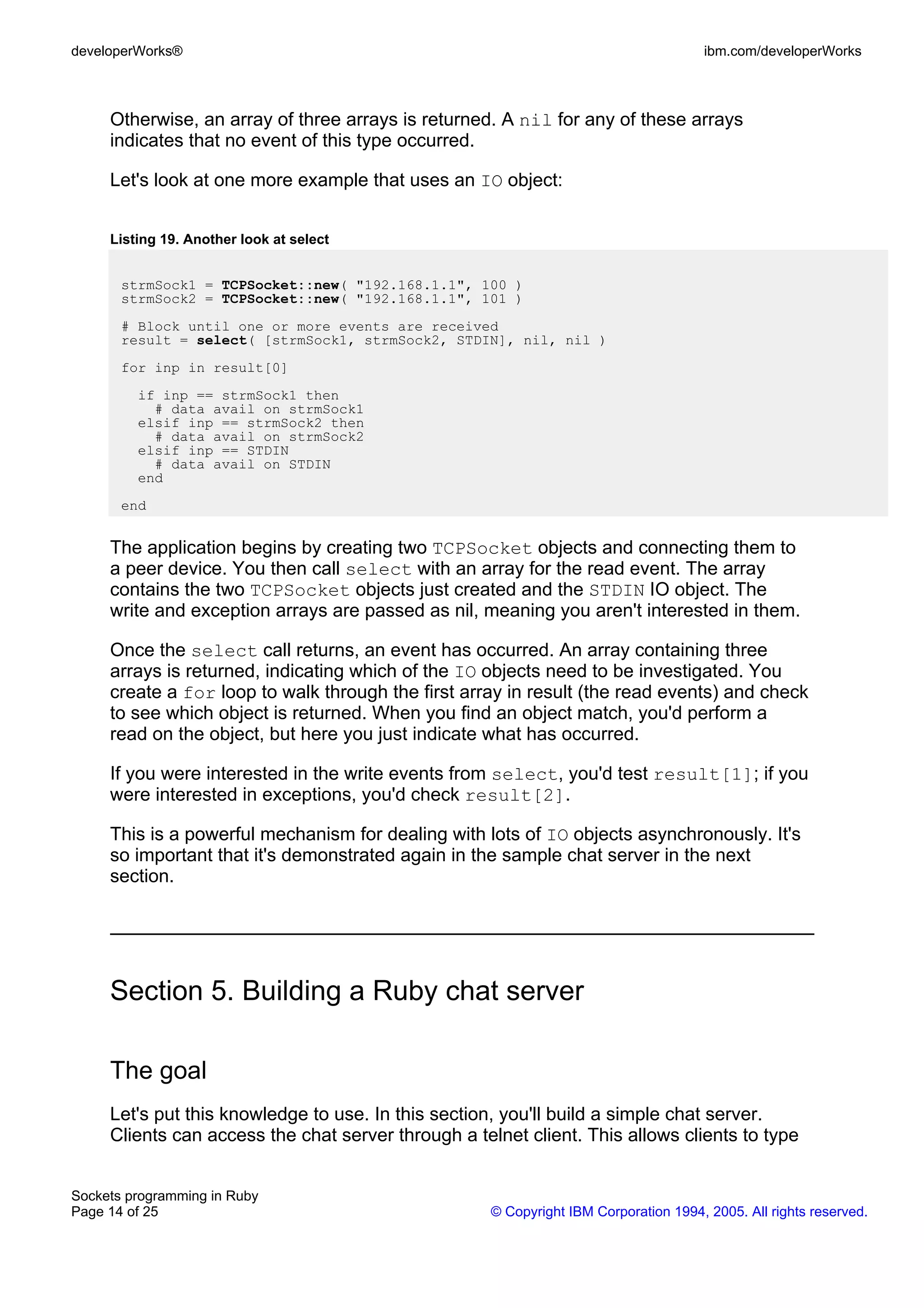 developerWorks®                                                                       ibm.com/developerWorks



     Otherwise, an array of three arrays is returned. A nil for any of these arrays
     indicates that no event of this type occurred.

     Let's look at one more example that uses an IO object:


     Listing 19. Another look at select


       strmSock1 = TCPSocket::new( "192.168.1.1", 100 )
       strmSock2 = TCPSocket::new( "192.168.1.1", 101 )
       # Block until one or more events are received
       result = select( [strmSock1, strmSock2, STDIN], nil, nil )
       for inp in result[0]
         if inp == strmSock1 then
           # data avail on strmSock1
         elsif inp == strmSock2 then
           # data avail on strmSock2
         elsif inp == STDIN
           # data avail on STDIN
         end
       end


     The application begins by creating two TCPSocket objects and connecting them to
     a peer device. You then call select with an array for the read event. The array
     contains the two TCPSocket objects just created and the STDIN IO object. The
     write and exception arrays are passed as nil, meaning you aren't interested in them.

     Once the select call returns, an event has occurred. An array containing three
     arrays is returned, indicating which of the IO objects need to be investigated. You
     create a for loop to walk through the first array in result (the read events) and check
     to see which object is returned. When you find an object match, you'd perform a
     read on the object, but here you just indicate what has occurred.

     If you were interested in the write events from select, you'd test result[1]; if you
     were interested in exceptions, you'd check result[2].

     This is a powerful mechanism for dealing with lots of IO objects asynchronously. It's
     so important that it's demonstrated again in the sample chat server in the next
     section.




     Section 5. Building a Ruby chat server

     The goal
     Let's put this knowledge to use. In this section, you'll build a simple chat server.
     Clients can access the chat server through a telnet client. This allows clients to type


Sockets programming in Ruby
Page 14 of 25                                        © Copyright IBM Corporation 1994, 2005. All rights reserved.
 