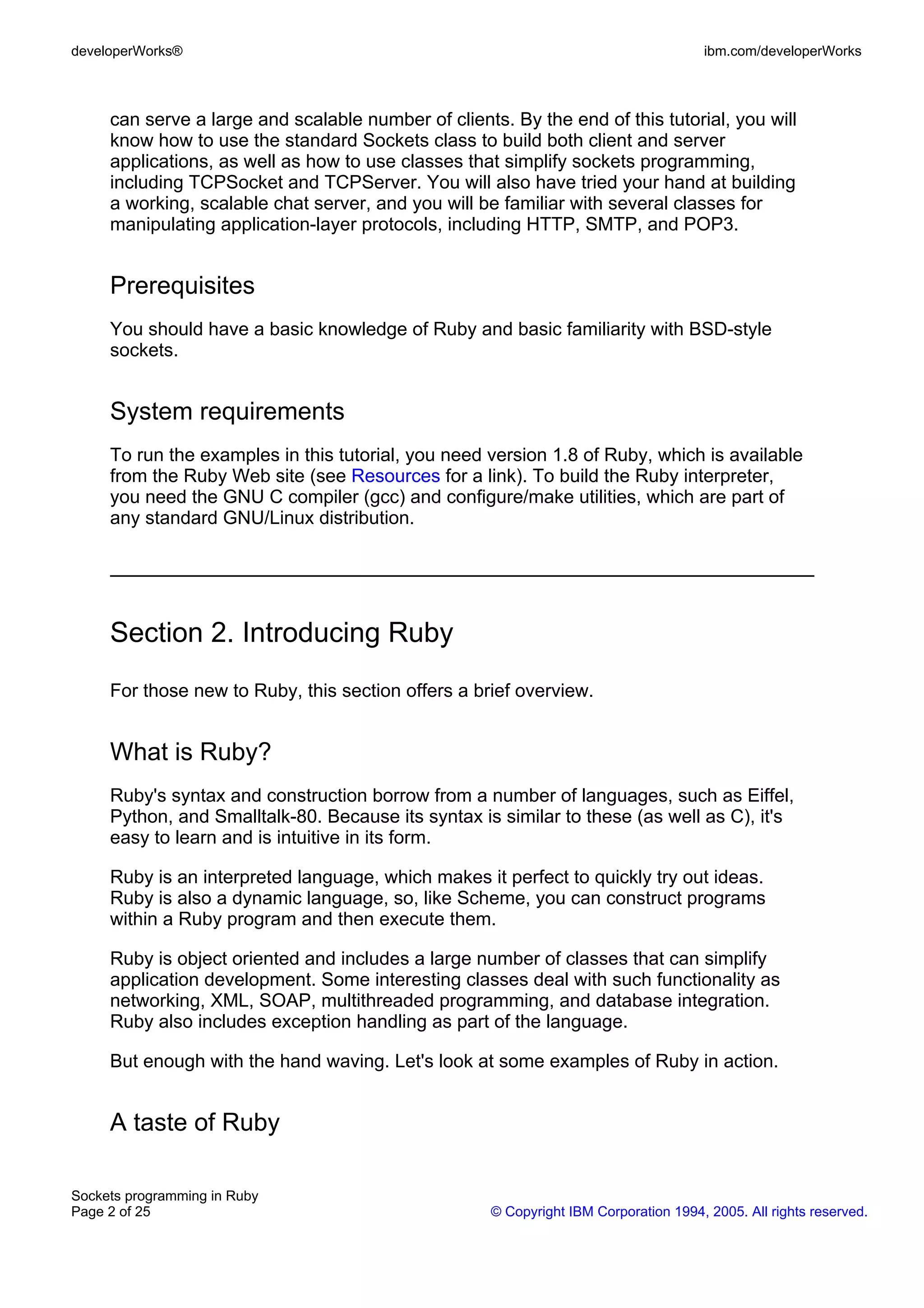 developerWorks®                                                                       ibm.com/developerWorks



     can serve a large and scalable number of clients. By the end of this tutorial, you will
     know how to use the standard Sockets class to build both client and server
     applications, as well as how to use classes that simplify sockets programming,
     including TCPSocket and TCPServer. You will also have tried your hand at building
     a working, scalable chat server, and you will be familiar with several classes for
     manipulating application-layer protocols, including HTTP, SMTP, and POP3.


     Prerequisites
     You should have a basic knowledge of Ruby and basic familiarity with BSD-style
     sockets.


     System requirements
     To run the examples in this tutorial, you need version 1.8 of Ruby, which is available
     from the Ruby Web site (see Resources for a link). To build the Ruby interpreter,
     you need the GNU C compiler (gcc) and configure/make utilities, which are part of
     any standard GNU/Linux distribution.




     Section 2. Introducing Ruby
     For those new to Ruby, this section offers a brief overview.


     What is Ruby?
     Ruby's syntax and construction borrow from a number of languages, such as Eiffel,
     Python, and Smalltalk-80. Because its syntax is similar to these (as well as C), it's
     easy to learn and is intuitive in its form.

     Ruby is an interpreted language, which makes it perfect to quickly try out ideas.
     Ruby is also a dynamic language, so, like Scheme, you can construct programs
     within a Ruby program and then execute them.

     Ruby is object oriented and includes a large number of classes that can simplify
     application development. Some interesting classes deal with such functionality as
     networking, XML, SOAP, multithreaded programming, and database integration.
     Ruby also includes exception handling as part of the language.

     But enough with the hand waving. Let's look at some examples of Ruby in action.


     A taste of Ruby

Sockets programming in Ruby
Page 2 of 25                                         © Copyright IBM Corporation 1994, 2005. All rights reserved.
 
