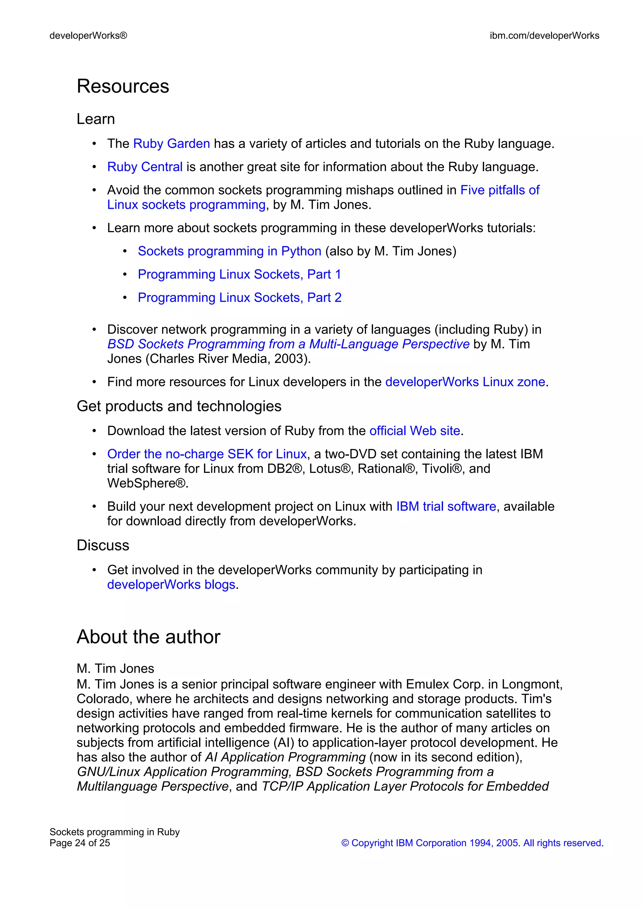 developerWorks®                                                                      ibm.com/developerWorks




     Resources
     Learn
        • The Ruby Garden has a variety of articles and tutorials on the Ruby language.
        • Ruby Central is another great site for information about the Ruby language.
        • Avoid the common sockets programming mishaps outlined in Five pitfalls of
          Linux sockets programming, by M. Tim Jones.
        • Learn more about sockets programming in these developerWorks tutorials:
               • Sockets programming in Python (also by M. Tim Jones)
               • Programming Linux Sockets, Part 1
               • Programming Linux Sockets, Part 2

        • Discover network programming in a variety of languages (including Ruby) in
          BSD Sockets Programming from a Multi-Language Perspective by M. Tim
          Jones (Charles River Media, 2003).
        • Find more resources for Linux developers in the developerWorks Linux zone.
     Get products and technologies
        • Download the latest version of Ruby from the official Web site.
        • Order the no-charge SEK for Linux, a two-DVD set containing the latest IBM
          trial software for Linux from DB2®, Lotus®, Rational®, Tivoli®, and
          WebSphere®.
        • Build your next development project on Linux with IBM trial software, available
          for download directly from developerWorks.
     Discuss
        • Get involved in the developerWorks community by participating in
          developerWorks blogs.



     About the author
     M. Tim Jones
     M. Tim Jones is a senior principal software engineer with Emulex Corp. in Longmont,
     Colorado, where he architects and designs networking and storage products. Tim's
     design activities have ranged from real-time kernels for communication satellites to
     networking protocols and embedded firmware. He is the author of many articles on
     subjects from artificial intelligence (AI) to application-layer protocol development. He
     has also the author of AI Application Programming (now in its second edition),
     GNU/Linux Application Programming, BSD Sockets Programming from a
     Multilanguage Perspective, and TCP/IP Application Layer Protocols for Embedded


Sockets programming in Ruby
Page 24 of 25                                       © Copyright IBM Corporation 1994, 2005. All rights reserved.
 