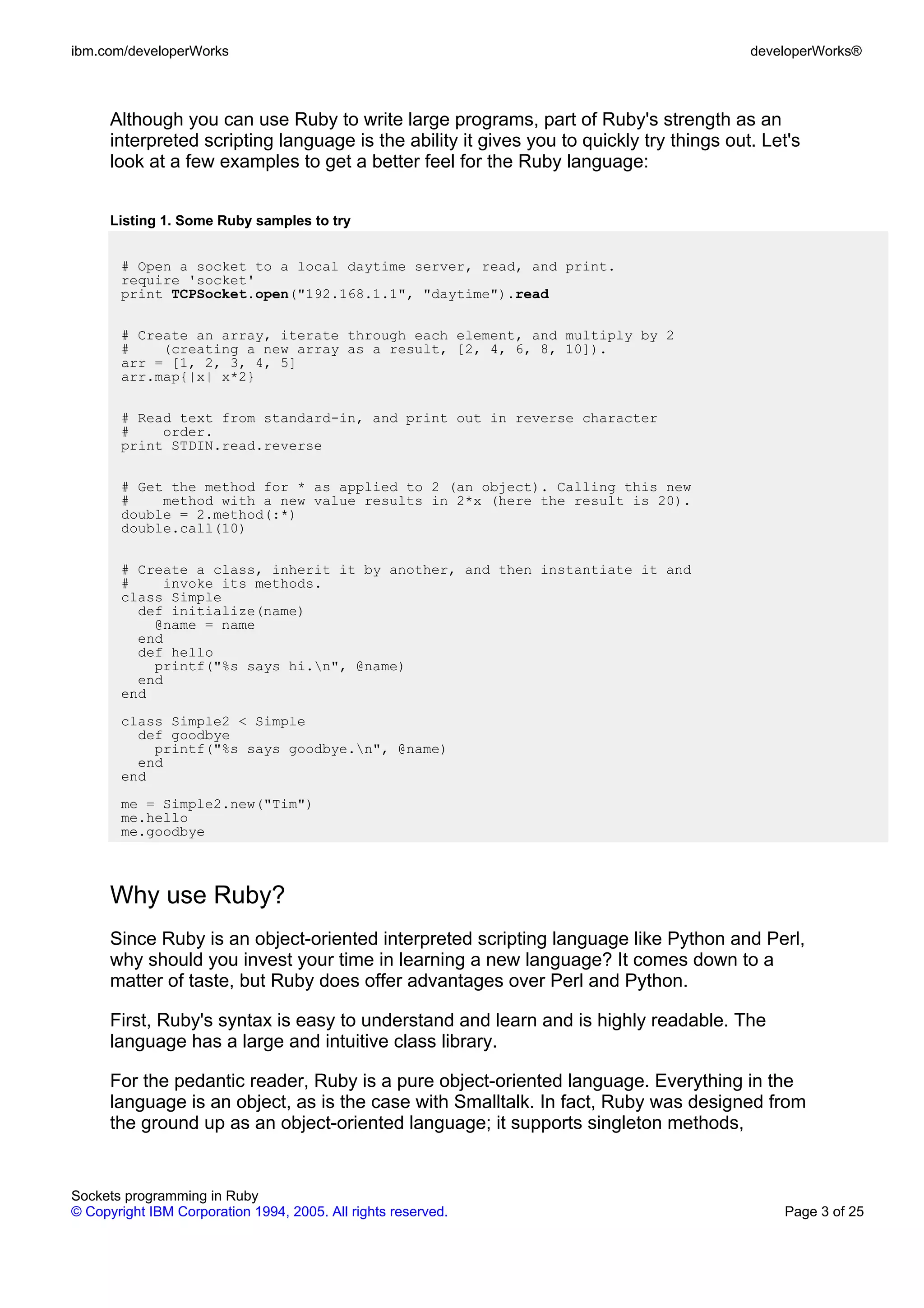 ibm.com/developerWorks                                                                    developerWorks®



      Although you can use Ruby to write large programs, part of Ruby's strength as an
      interpreted scripting language is the ability it gives you to quickly try things out. Let's
      look at a few examples to get a better feel for the Ruby language:


      Listing 1. Some Ruby samples to try


       # Open a socket to a local daytime server, read, and print.
       require 'socket'
       print TCPSocket.open("192.168.1.1", "daytime").read

       # Create an array, iterate through each element, and multiply by 2
       #    (creating a new array as a result, [2, 4, 6, 8, 10]).
       arr = [1, 2, 3, 4, 5]
       arr.map{|x| x*2}

       # Read text from standard-in, and print out in reverse character
       #    order.
       print STDIN.read.reverse

       # Get the method for * as applied to 2 (an object). Calling this new
       #    method with a new value results in 2*x (here the result is 20).
       double = 2.method(:*)
       double.call(10)

       # Create a class, inherit it by another, and then instantiate it and
       #    invoke its methods.
       class Simple
         def initialize(name)
           @name = name
         end
         def hello
           printf("%s says hi.n", @name)
         end
       end
       class Simple2 < Simple
         def goodbye
           printf("%s says goodbye.n", @name)
         end
       end
       me = Simple2.new("Tim")
       me.hello
       me.goodbye



      Why use Ruby?
      Since Ruby is an object-oriented interpreted scripting language like Python and Perl,
      why should you invest your time in learning a new language? It comes down to a
      matter of taste, but Ruby does offer advantages over Perl and Python.

      First, Ruby's syntax is easy to understand and learn and is highly readable. The
      language has a large and intuitive class library.

      For the pedantic reader, Ruby is a pure object-oriented language. Everything in the
      language is an object, as is the case with Smalltalk. In fact, Ruby was designed from
      the ground up as an object-oriented language; it supports singleton methods,


Sockets programming in Ruby
© Copyright IBM Corporation 1994, 2005. All rights reserved.                                  Page 3 of 25
 