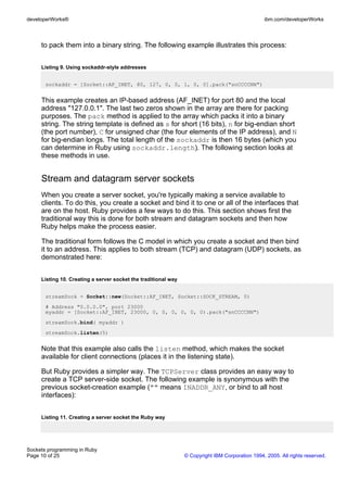 developerWorks®                                                                                  ibm.com/developerWorks



     to pack them into a binary string. The following example illustrates this process:


     Listing 9. Using sockaddr-style addresses


       sockaddr = [Socket::AF_INET, 80, 127, 0, 0, 1, 0, 0].pack("snCCCCNN")


     This example creates an IP-based address (AF_INET) for port 80 and the local
     address "127.0.0.1". The last two zeros shown in the array are there for packing
     purposes. The pack method is applied to the array which packs it into a binary
     string. The string template is defined as s for short (16 bits), n for big-endian short
     (the port number), C for unsigned char (the four elements of the IP address), and N
     for big-endian longs. The total length of the sockaddr is then 16 bytes (which you
     can determine in Ruby using sockaddr.length). The following section looks at
     these methods in use.


     Stream and datagram server sockets
     When you create a server socket, you're typically making a service available to
     clients. To do this, you create a socket and bind it to one or all of the interfaces that
     are on the host. Ruby provides a few ways to do this. This section shows first the
     traditional way this is done for both stream and datagram sockets and then how
     Ruby helps make the process easier.

     The traditional form follows the C model in which you create a socket and then bind
     it to an address. This applies to both stream (TCP) and datagram (UDP) sockets, as
     demonstrated here:


     Listing 10. Creating a server socket the traditional way


       streamSock = Socket::new(Socket::AF_INET, Socket::SOCK_STREAM, 0)
       # Address "0.0.0.0", port 23000
       myaddr = [Socket::AF_INET, 23000, 0, 0, 0, 0, 0, 0).pack("snCCCCNN")
       streamSock.bind( myaddr )
       streamSock.listen(5)


     Note that this example also calls the listen method, which makes the socket
     available for client connections (places it in the listening state).

     But Ruby provides a simpler way. The TCPServer class provides an easy way to
     create a TCP server-side socket. The following example is synonymous with the
     previous socket-creation example ("" means INADDR_ANY, or bind to all host
     interfaces):


     Listing 11. Creating a server socket the Ruby way




Sockets programming in Ruby
Page 10 of 25                                                   © Copyright IBM Corporation 1994, 2005. All rights reserved.
 
