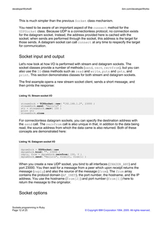 developerWorks®                                                                      ibm.com/developerWorks



     This is much simpler than the previous Socket class mechanism.

     You need to be aware of an important aspect of the connect method for the
     UDPSocket class. Because UDP is a connectionless protocol, no connection exists
     for the datagram socket. Instead, the address provided here is cached with the
     socket; when sends are performed through the socket, this address is the target for
     those sends. A datagram socket can call connect at any time to respecify the target
     for communication.


     Socket input and output
     Let's now look at how I/O is performed with stream and datagram sockets. The
     socket classes provide a number of methods (send, recv, recvfrom), but you can
     also use the IO class methods such as read and write, puts and gets, and
     print. This section demonstrates classes for both stream and datagram sockets.

     The first example opens a new stream socket client, sends a short message, and
     then prints the response:


     Listing 15. Stream socket I/O


       streamSock = TCPSocket::new( "192.168.1.2", 23000 )
       streamSock.send( "Hellon" )
       str = streamSock.recv( 100 )
       print str
       streamSock.close


     For connectionless datagram sockets, you can specify the destination address with
     the send call. The recvfrom call is also unique in that, in addition to the data being
     read, the source address from which the data came is also returned. Both of these
     concepts are demonstrated here:


     Listing 16. Datagram socket I/O


       dgramSock = UDPSocket::new
       dgramSock.bind( "", 23000 )
       reply, from = dgramSock.recvfrom( 100, 0 )
       dgramSock.send( "Hellon", from[2], from[1] )


     When you create a new UDP socket, you bind to all interfaces (INADDR_ANY) and
     port 23000. You then wait for a message from a peer which upon receipt returns the
     message (reply) and also the source of the message (from). The from array
     contains the protocol domain (AF_INET), the port number, the hostname, and the IP
     address. You use the hostname (from[2]) and port number (from[1]) here to
     return the message to the originator.


     Socket options


Sockets programming in Ruby
Page 12 of 25                                       © Copyright IBM Corporation 1994, 2005. All rights reserved.
 