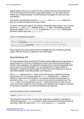 ibm.com/developerWorks                                                                 developerWorks®



      Socket options allow you to modify the way a socket works (as well as tweak the
      TCP and IP layers for the socket). Using socket options, you can resize the I/O
      buffers, join a multicast group, or send broadcast messages (to name just a few
      possibilities).

      This section demonstrates using the setsockopt and getsockopt methods to
      give you an idea how options are used in Ruby.

      To read or write socket options, you need to manipulate binary strings. This is simple
      given the pack and unpack methods of the Array class. The following example
      passes an integer (i) to setsockopt to enable the SO_REUSEADDR socket option
      (and then reads it back with getsockopt):


      Listing 17. Demonstrating socket options


       opt = [1].pack("i")
       streamSock.setsockopt( Socket::SOL_SOCKET, Socket::SO_REUSEADDR, opt )
       newopt = streamSock.getsockopt( Socket::SOL_SOCKET, Socket::SO_REUSEADDR )
       print newopt.unpack("i")


      Ruby supports the socket options that are available from the underlying operating
      system. See the Resources section for more information.


      Asynchronous I/O
      The final aspect of Ruby sockets that I'll explore before digging into an application is
      asynchronous I/O, I/O that is nonblocking in nature and occurs asynchronously to
      the flow of the application. An application requests that an event be generated when
      activity occurs on a file descriptor. You can request this for a large number of
      descriptors, including the specific types of events that you're interested in (such as
      read data available, write data possible, and exception).

      The select method (of the IO class) is the most common method of achieving
      asynchronous I/O. You provide arrays for select identifying the IO objects of
      interest for read, write, and exception. You can also provide a timeout value (in
      seconds) to force select to return if no event has occurred during that time. The
      select return is a three-element array of IO objects (one array for read, one for
      write, and one for exception). Any non-zero array indicates that an object is available
      for that type of operation. Consider the following code segment:


      Listing 18. Asynchronous I/O via the select method


       select( [STDIN], nil, nil )


      This example instructs Ruby to return when read data is available on standard-in.
      The fourth argument (timeout) is absent, which indicates that no timeout should be
      performed. When the return from select is for timeout, a nil is returned.


Sockets programming in Ruby
© Copyright IBM Corporation 1994, 2005. All rights reserved.                              Page 13 of 25
 