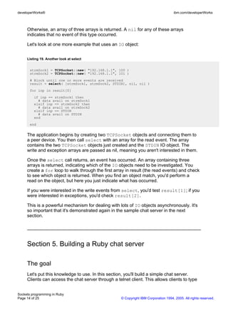 developerWorks®                                                                       ibm.com/developerWorks



     Otherwise, an array of three arrays is returned. A nil for any of these arrays
     indicates that no event of this type occurred.

     Let's look at one more example that uses an IO object:


     Listing 19. Another look at select


       strmSock1 = TCPSocket::new( "192.168.1.1", 100 )
       strmSock2 = TCPSocket::new( "192.168.1.1", 101 )
       # Block until one or more events are received
       result = select( [strmSock1, strmSock2, STDIN], nil, nil )
       for inp in result[0]
         if inp == strmSock1 then
           # data avail on strmSock1
         elsif inp == strmSock2 then
           # data avail on strmSock2
         elsif inp == STDIN
           # data avail on STDIN
         end
       end


     The application begins by creating two TCPSocket objects and connecting them to
     a peer device. You then call select with an array for the read event. The array
     contains the two TCPSocket objects just created and the STDIN IO object. The
     write and exception arrays are passed as nil, meaning you aren't interested in them.

     Once the select call returns, an event has occurred. An array containing three
     arrays is returned, indicating which of the IO objects need to be investigated. You
     create a for loop to walk through the first array in result (the read events) and check
     to see which object is returned. When you find an object match, you'd perform a
     read on the object, but here you just indicate what has occurred.

     If you were interested in the write events from select, you'd test result[1]; if you
     were interested in exceptions, you'd check result[2].

     This is a powerful mechanism for dealing with lots of IO objects asynchronously. It's
     so important that it's demonstrated again in the sample chat server in the next
     section.




     Section 5. Building a Ruby chat server

     The goal
     Let's put this knowledge to use. In this section, you'll build a simple chat server.
     Clients can access the chat server through a telnet client. This allows clients to type


Sockets programming in Ruby
Page 14 of 25                                        © Copyright IBM Corporation 1994, 2005. All rights reserved.
 