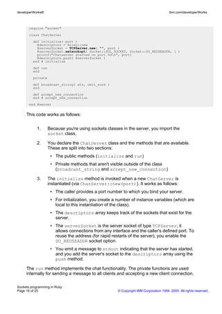 developerWorks®                                                                        ibm.com/developerWorks



       require "socket"
       class ChatServer
         def initialize( port )
           @descriptors = Array::new
           @serverSocket = TCPServer.new( "", port )
           @serverSocket.setsockopt( Socket::SOL_SOCKET, Socket::SO_REUSEADDR, 1 )
           printf("Chatserver started on port %dn", port)
           @descriptors.push( @serverSocket )
         end # initialize
         def run
         end
         private
         def broadcast_string( str, omit_sock )
         end
         def accept_new_connection
         end # accept_new_connection
       end #server


     This code works as follows:


           1.      Because you're using sockets classes in the server, you import the
                   socket class.

           2.      You declare the ChatServer class and the methods that are available.
                   These are split into two sections:
                    • The public methods (initialize and run)
                    • Private methods that aren't visible outside of the class
                      (broadcast_string and accept_new_connection)

           3.      The initialize method is invoked when a new ChatServer is
                   instantiated (via ChatServer::new(port)). It works as follows:
                    • The caller provides a port number to which you bind your server.
                    • For initialization, you create a number of instance variables (which are
                      local to this instantiation of the class).
                    • The descriptors array keeps track of the sockets that exist for the
                      server.
                    • The serverSocket is the server socket of type TCPServer; it
                      allows connections from any interface and the caller's defined port. To
                      reuse the address (for rapid restarts of the server), you enable the
                      SO_REUSEADDR socket option.
                    • You emit a message to stdout indicating that the server has started,
                      and you add the server's socket to the descriptors array using the
                      push method.

     The run method implements the chat functionality. The private functions are used
     internally for sending a message to all clients and accepting a new client connection.

Sockets programming in Ruby
Page 16 of 25                                         © Copyright IBM Corporation 1994, 2005. All rights reserved.
 