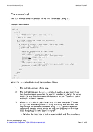 ibm.com/developerWorks                                                                    developerWorks®




      The run method
      The run method is the server code for the chat server (see Listing 21).


      Listing 21. The run method


       def run
          while 1
             res = select( @descriptors, nil, nil, nil )
             if res != nil then
                  # Iterate through the tagged read descriptors
                  for sock in res[0]
                    # Received a connect to the server (listening) socket
                    if sock == @serverSocket then
                      accept_new_connection
                    else
                      # Received something on a client socket
                      if sock.eof? then
                        str = sprintf("Client left %s:%sn",
                                       sock.peeraddr[2], sock.peeraddr[1])
                        broadcast_string( str, sock )
                        sock.close
                        @descriptors.delete(sock)
                      else
                        str = sprintf("[%s|%s]: %s",
                                       sock.peeraddr[2], sock.peeraddr[1], sock.gets())
                        broadcast_string( str, sock )
                      end
                    end
              end
            end
          end
       end #run


      When the run method is invoked, it proceeds as follows:


             1.      The method enters an infinite loop.

             2.      The method blocks on the select method, awaiting a read event (note
                     that descriptors are passed as the read IO object array). When the server
                     starts, the only descriptor present is the server socket. Therefore, you're
                     waiting for a client to connect.

             3.      When select returns, you check that a nil wasn't returned (if it was,
                     you ignore it and wait again at select). If an array was returned, you
                     loop through the elements of the first array (res[0]) which represent
                     descriptors for read events. Inside the loop, you check to see if one of
                     three things happened for each descriptor:
                      • Whether the descriptor is for the server socket; and, if so, whether a


Sockets programming in Ruby
© Copyright IBM Corporation 1994, 2005. All rights reserved.                                 Page 17 of 25
 