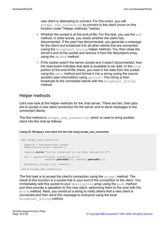 developerWorks®                                                                               ibm.com/developerWorks



                       new client is attempting to connect. For this event, you call
                       accept_new_connection to connect to the client (more on this
                       function under "Helper methods," below).
                   • Whether the socket is at the end-of-file. For this test, you use the eof
                     method; in other words, you check whether the client has
                     disconnected. If the peer has disconnected, you generate a message
                     for the client and broadcast it to all other clients that are connected
                     (using the broadcast_string helper method). You then close the
                     server's end of the socket and remove it from the descriptors array
                     using the delete method.
                   • If the socket wasn't the server socket and it wasn't disconnected, then
                     the read event indicates that data is available to be read. In the else
                     portion of the end-of-file check, you read in the data from the socket
                     using the gets method and format it into a string (using the source
                     socket's peer information) using sprintf. This string is then
                     broadcast to the connected clients with the broadcast_string
                     method.


     Helper methods
     Let's now look at the helper methods for the chat server. There are two; their jobs
     are to accept a new client connection for the server and to send messages to the
     connected clients.

     The first method is accept_new_connection, which is used to bring another
     client into the chat as follows:


     Listing 22. Bringing a new client into the chat using accept_new_connection


       def accept_new_connection
         newsock = @serverSocket.accept
         @descriptors.push( newsock )
         newsock.write("You're connected to the Ruby chatservern")
         str = sprintf("Client joined %s:%sn",
                       newsock.peeraddr[2], newsock.peeraddr[1])
         broadcast_string( str, newsock )
       end # accept_new_connection


     The first task is to accept the client's connection using the accept method. The
     result of this function is a socket that is your end of the connection to the client. You
     immediately add this socket to your descriptors array using the push method
     and then provide a salutation to this new client, welcoming them to the chat with the
     write method. Next, you construct a string to notify others that a new client is
     connected and then send this message to everyone using the local
     broadcast_string method.


Sockets programming in Ruby
Page 18 of 25                                                © Copyright IBM Corporation 1994, 2005. All rights reserved.
 