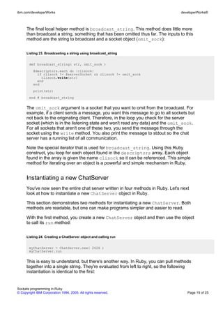 ibm.com/developerWorks                                                               developerWorks®



      The final local helper method is broadcast_string. This method does little more
      than broadcast a string, something that has been omitted thus far. The inputs to this
      method are the string to broadcast and a socket object (omit_sock):


      Listing 23. Broadcasting a string using broadcast_string


       def broadcast_string( str, omit_sock )
          @descriptors.each do |clisock|
            if clisock != @serverSocket && clisock != omit_sock
              clisock.write(str)
            end
          end
          print(str)
       end # broadcast_string


      The omit_sock argument is a socket that you want to omit from the broadcast. For
      example, if a client sends a message, you want this message to go to all sockets but
      not back to the originating client. Therefore, in the loop you check for the server
      socket (which is in the listening state and won't read any data) and the omit_sock.
      For all sockets that aren't one of these two, you send the message through the
      socket using the write method. You also print the message to stdout so the chat
      server has a running list of all communication.

      Note the special iterator that is used for broadcast_string. Using this Ruby
      construct, you loop for each object found in the descriptors array. Each object
      found in the array is given the name clisock so it can be referenced. This simple
      method for iterating over an object is a powerful and simple mechanism in Ruby.


      Instantiating a new ChatServer
      You've now seen the entire chat server written in four methods in Ruby. Let's next
      look at how to instantiate a new ChatServer object in Ruby.

      This section demonstrates two methods for instantiating a new ChatServer. Both
      methods are readable, but one can make programs simpler and easier to read.

      With the first method, you create a new ChatServer object and then use the object
      to call its run method:


      Listing 24. Creating a ChatServer object and calling run


       myChatServer = ChatServer.new( 2626 )
       myChatServer.run


      This is easy to understand, but there's another way. In Ruby, you can pull methods
      together into a single string. They're evaluated from left to right, so the following
      instantiation is identical to the first:


Sockets programming in Ruby
© Copyright IBM Corporation 1994, 2005. All rights reserved.                             Page 19 of 25
 