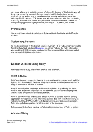 developerWorks®                                                                       ibm.com/developerWorks



     can serve a large and scalable number of clients. By the end of this tutorial, you will
     know how to use the standard Sockets class to build both client and server
     applications, as well as how to use classes that simplify sockets programming,
     including TCPSocket and TCPServer. You will also have tried your hand at building
     a working, scalable chat server, and you will be familiar with several classes for
     manipulating application-layer protocols, including HTTP, SMTP, and POP3.


     Prerequisites
     You should have a basic knowledge of Ruby and basic familiarity with BSD-style
     sockets.


     System requirements
     To run the examples in this tutorial, you need version 1.8 of Ruby, which is available
     from the Ruby Web site (see Resources for a link). To build the Ruby interpreter,
     you need the GNU C compiler (gcc) and configure/make utilities, which are part of
     any standard GNU/Linux distribution.




     Section 2. Introducing Ruby
     For those new to Ruby, this section offers a brief overview.


     What is Ruby?
     Ruby's syntax and construction borrow from a number of languages, such as Eiffel,
     Python, and Smalltalk-80. Because its syntax is similar to these (as well as C), it's
     easy to learn and is intuitive in its form.

     Ruby is an interpreted language, which makes it perfect to quickly try out ideas.
     Ruby is also a dynamic language, so, like Scheme, you can construct programs
     within a Ruby program and then execute them.

     Ruby is object oriented and includes a large number of classes that can simplify
     application development. Some interesting classes deal with such functionality as
     networking, XML, SOAP, multithreaded programming, and database integration.
     Ruby also includes exception handling as part of the language.

     But enough with the hand waving. Let's look at some examples of Ruby in action.


     A taste of Ruby

Sockets programming in Ruby
Page 2 of 25                                         © Copyright IBM Corporation 1994, 2005. All rights reserved.
 