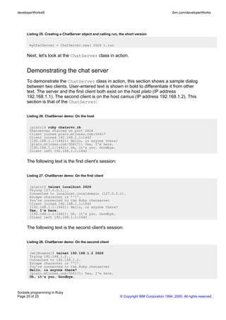 developerWorks®                                                                                 ibm.com/developerWorks




     Listing 25. Creating a ChatServer object and calling run, the short version


       myChatServer = ChatServer.new( 2626 ).run


     Next, let's look at the ChatServer class in action.


     Demonstrating the chat server
     To demonstrate the ChatServer class in action, this section shows a sample dialog
     between two clients. User-entered text is shown in bold to differentiate it from other
     text. The server and the first client both exist on the host plato (IP address
     192.168.1.1). The second client is on the host camus (IP address 192.168.1.2). This
     section is that of the ChatServer:


     Listing 26. ChatServer demo: On the host


       [plato]$ ruby chatsrvr.rb
       Chatserver started on port 2626
       Client joined plato.mtjones.com:50417
       Client joined 192.168.1.1:1442
       [192.168.1.1|1442]: Hello, is anyone there?
       [plato.mtjones.com|50417]: Yes, I'm here.
       [192.168.1.1|1442]: Oh, it's you. Goodbye.
       Client left 192.168.1.1:1442


     The following text is the first client's session:


     Listing 27. ChatServer demo: On the first client


       [plato]$ telnet localhost 2626
       Trying 127.0.0.1...
       Connected to localhost.localdomain (127.0.0.1).
       Escape character is '^]'.
       You're connected to the Ruby chatserver
       Client joined 192.168.1.1:1442
       [192.168.1.1|1442]: Hello, is anyone there?
       Yes, I'm here.
       [192.168.1.1|1442]: Oh, it's you. Goodbye.
       Client left 192.168.1.1:1442


     The following text is the second client's session:


     Listing 28. ChatServer demo: On the second client


       [mtj@camus]$ telnet 192.168.1.2 2626
       Trying 192.168.1.2...
       Connected to 192.168.1.2.
       Escape character is '^]'.
       You're connected to the Ruby chatserver
       Hello, is anyone there?
       [plato.mtjones.com|50417]: Yes, I'm here.
       Oh, it's you. Goodbye.



Sockets programming in Ruby
Page 20 of 25                                                  © Copyright IBM Corporation 1994, 2005. All rights reserved.
 