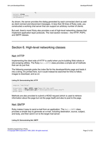 ibm.com/developerWorks                                                                developerWorks®



                                       ^]
       telnet> close
       Connection closed.
       [mtj@camus]$


      As shown, the server provides the dialog generated by each connected client as well
      as client connect and disconnect messages. In less than 50 lines of Ruby code, you
      constructed a working chat server that can support an arbitrary number of clients.

      But wait, there's more! Ruby also provides a set of high-level networking classes that
      implement application layer protocols. The next section reviews -- the HTTP, POP3,
      and SMTP classes.




      Section 6. High-level networking classes

      Net::HTTP
      Implementing the client side of HTTP is useful when you're building Web robots or
      site-scraping utilities. The Ruby Net::HTTP class provides a simple set of methods
      that can do just that.

      The following example grabs the index file for the developerWorks page and loads it
      into a string. It's printed here, but it could instead be searched for links to follow,
      images to download, and so on:


      Listing 29. Demonstrating Net::HTTP


       require 'net/http'
       httpclient = Net::HTTP::new("www-130.ibm.com")
       resp, data = httpclient.get("/developerworks/index.html")
       print data


      Methods are also provided to submit a HEAD request (which is used to retrieve
      information about the page but not the page itself) and also to post to the page.


      Net::SMTP
      Ruby makes it easy to send e-mail from an application. The Net::SMTP class
      provides a simple way to generate an e-mail, including destination, source, subject,
      and body, and then send it on to the target mail server:


      Listing 30. Demonstrating Net::SMTP




Sockets programming in Ruby
© Copyright IBM Corporation 1994, 2005. All rights reserved.                              Page 21 of 25
 