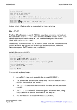 developerWorks®                                                                      ibm.com/developerWorks




       require 'net/smtp'
       user_from = "mtj@mtjones.com"
       user_to   = "you@mail.com"
       smtpclient = Net::SMTP::new( '192.168.1.1' )
       the_email = "From: mtj@mtjones.comnSubject: HellonnHi, this works.nn"
       smtpclient.start
       smtpclient.sendmail(the_email, user_from, user_to)
       smtpclient.finish


     Instead of text, HTML can also be encoded within the e-mail string.


     Net::POP3
     The Post Office Protocol, version 3 (POP3) is a standard server-side mail protocol.
     You can use the Ruby Net::POP3 class to retrieve mail from a POP3 server. Ruby
     can also work with authenticated POP3 and Internet Message Access Protocol
     (IMAP, with the Net::IMAP class).

     The following example connects to a POP3 mail server, prints the number of e-mails
     that are available, and then iterates through each e-mail, displaying the e-mail
     (which includes the SMTP headers and e-mail body):


     Listing 31. Demonstrating Net::POP3


       require 'net/pop'
       popclient = Net::POP3::new("192.168.1.1")
       popclient.start('username', 'password')
       printf("Number of messages available %dn", popclient.n_mails)
       popclient.mails.each {|new_email|
         print new_email.pop
       }
       popclient.finish


     This example works as follows:


           1.     A new POP3 instance is created to the server at 192.168.1.1.

           2.     You authenticate yourself to the server using the start method (which
                  provides the username and password).

           3.     The n_mails method returns the number of e-mails that are present for
                  the user.

           4.     The mails.each methods iterate through the available e-mails, using
                  the pop method to grab the e-mail header and body text.

           5.     The POP3 session is closed with the finish method.

Sockets programming in Ruby
Page 22 of 25                                       © Copyright IBM Corporation 1994, 2005. All rights reserved.
 