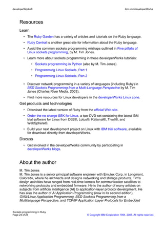 developerWorks®                                                                      ibm.com/developerWorks




     Resources
     Learn
        • The Ruby Garden has a variety of articles and tutorials on the Ruby language.
        • Ruby Central is another great site for information about the Ruby language.
        • Avoid the common sockets programming mishaps outlined in Five pitfalls of
          Linux sockets programming, by M. Tim Jones.
        • Learn more about sockets programming in these developerWorks tutorials:
               • Sockets programming in Python (also by M. Tim Jones)
               • Programming Linux Sockets, Part 1
               • Programming Linux Sockets, Part 2

        • Discover network programming in a variety of languages (including Ruby) in
          BSD Sockets Programming from a Multi-Language Perspective by M. Tim
          Jones (Charles River Media, 2003).
        • Find more resources for Linux developers in the developerWorks Linux zone.
     Get products and technologies
        • Download the latest version of Ruby from the official Web site.
        • Order the no-charge SEK for Linux, a two-DVD set containing the latest IBM
          trial software for Linux from DB2®, Lotus®, Rational®, Tivoli®, and
          WebSphere®.
        • Build your next development project on Linux with IBM trial software, available
          for download directly from developerWorks.
     Discuss
        • Get involved in the developerWorks community by participating in
          developerWorks blogs.



     About the author
     M. Tim Jones
     M. Tim Jones is a senior principal software engineer with Emulex Corp. in Longmont,
     Colorado, where he architects and designs networking and storage products. Tim's
     design activities have ranged from real-time kernels for communication satellites to
     networking protocols and embedded firmware. He is the author of many articles on
     subjects from artificial intelligence (AI) to application-layer protocol development. He
     has also the author of AI Application Programming (now in its second edition),
     GNU/Linux Application Programming, BSD Sockets Programming from a
     Multilanguage Perspective, and TCP/IP Application Layer Protocols for Embedded


Sockets programming in Ruby
Page 24 of 25                                       © Copyright IBM Corporation 1994, 2005. All rights reserved.
 