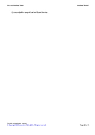ibm.com/developerWorks                                         developerWorks®



      Systems (all through Charles River Media).




Sockets programming in Ruby
© Copyright IBM Corporation 1994, 2005. All rights reserved.       Page 25 of 25
 