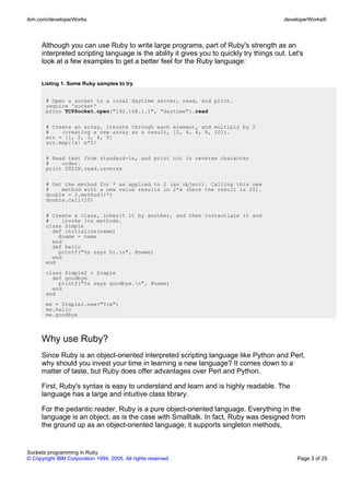ibm.com/developerWorks                                                                    developerWorks®



      Although you can use Ruby to write large programs, part of Ruby's strength as an
      interpreted scripting language is the ability it gives you to quickly try things out. Let's
      look at a few examples to get a better feel for the Ruby language:


      Listing 1. Some Ruby samples to try


       # Open a socket to a local daytime server, read, and print.
       require 'socket'
       print TCPSocket.open("192.168.1.1", "daytime").read

       # Create an array, iterate through each element, and multiply by 2
       #    (creating a new array as a result, [2, 4, 6, 8, 10]).
       arr = [1, 2, 3, 4, 5]
       arr.map{|x| x*2}

       # Read text from standard-in, and print out in reverse character
       #    order.
       print STDIN.read.reverse

       # Get the method for * as applied to 2 (an object). Calling this new
       #    method with a new value results in 2*x (here the result is 20).
       double = 2.method(:*)
       double.call(10)

       # Create a class, inherit it by another, and then instantiate it and
       #    invoke its methods.
       class Simple
         def initialize(name)
           @name = name
         end
         def hello
           printf("%s says hi.n", @name)
         end
       end
       class Simple2 < Simple
         def goodbye
           printf("%s says goodbye.n", @name)
         end
       end
       me = Simple2.new("Tim")
       me.hello
       me.goodbye



      Why use Ruby?
      Since Ruby is an object-oriented interpreted scripting language like Python and Perl,
      why should you invest your time in learning a new language? It comes down to a
      matter of taste, but Ruby does offer advantages over Perl and Python.

      First, Ruby's syntax is easy to understand and learn and is highly readable. The
      language has a large and intuitive class library.

      For the pedantic reader, Ruby is a pure object-oriented language. Everything in the
      language is an object, as is the case with Smalltalk. In fact, Ruby was designed from
      the ground up as an object-oriented language; it supports singleton methods,


Sockets programming in Ruby
© Copyright IBM Corporation 1994, 2005. All rights reserved.                                  Page 3 of 25
 