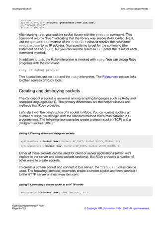 developerWorks®                                                                                 ibm.com/developerWorks



       => true
       irb(main):002:0> IPSocket::getaddress('www.ibm.com')
       => "129.42.19.99"
       irb(main):003:0>


     After starting irb, you load the socket library with the require command. This
     command returns "true," indicating that the library was successfully loaded. Next,
     use the getaddress method of the IPSocket class to resolve the hostname
     www.ibm.com to an IP address. You specify no target for the command (the
     statement has no lval), but you can see the result as irb prints the result of each
     command invoked.

     In addition to irb, the Ruby interpreter is invoked with ruby. You can debug Ruby
     programs with the command

     ruby -r debug prog.rb

     This tutorial focuses on irb and the ruby interpreter. The Resources section links
     to other sources of Ruby tools.


     Creating and destroying sockets
     The concept of a socket is universal among scripting languages such as Ruby and
     compiled languages like C. The primary differences are the helper classes and
     methods that Ruby provides.

     Let's start with the construction of a socket in Ruby. You can create sockets a
     number of ways; you'll begin with the standard method that's most familiar to C
     programmers. The following two examples create a stream socket (TCP) and a
     datagram socket (UDP).


     Listing 3. Creating stream and datagram sockets


       myStreamSock = Socket::new( Socket::AF_INET, Socket::SOCK_STREAM, 0 )
       myDatagramSock = Socket::new( Socket::AF_INET, Socket::SOCK_DGRAM, 0 )


     Either of these sockets can be used for client or server applications (which we'll
     explore in the server and client sockets sections). But Ruby provides a number of
     other ways to create sockets.

     To create a stream socket and connect it to a server, the TCPSocket class can be
     used. The following (identical) examples create a stream socket and then connect it
     to the HTTP server on host www.ibm.com:


     Listing 4. Connecting a stream socket to an HTTP server


       webSocket = TCPSocket::new( "www.ibm.com", 80 )




Sockets programming in Ruby
Page 8 of 25                                                   © Copyright IBM Corporation 1994, 2005. All rights reserved.
 