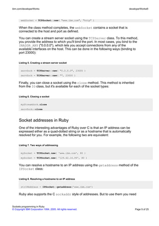 ibm.com/developerWorks                                                              developerWorks®



       webSocket = TCPSocket::new( "www.ibm.com", "http" )


      When the class method completes, the webSocket contains a socket that is
      connected to the host and port as defined.

      You can create a stream server socket using the TCPServer class. To this method,
      you provide the address to which you'll bind the port. In most cases, you bind to the
      INADDR_ANY ("0.0.0.0"), which lets you accept connections from any of the
      available interfaces on the host. This can be done in the following ways (binding to
      port 23000):


      Listing 5. Creating a stream server socket


       servSock = TCPServer::new( "0.0.0.0", 23000 )
       servSock = TCPServer::new( "", 23000 )


      Finally, you can close a socket using the close method. This method is inherited
      from the IO class, but it's available for each of the socket types:


      Listing 6. Closing a socket


       myStreamSock.close
       servSock::close



      Socket addresses in Ruby
      One of the interesting advantages of Ruby over C is that an IP address can be
      expressed either as a quad-dotted string or as a hostname that is automatically
      resolved for you. For example, the following two are equivalent:


      Listing 7. Two ways of addressing


       mySocket = TCPSocket.new( 'www.ibm.com', 80 )
       mySocket = TCPSocket.new( '129.42.16.99', 80 )


      You can resolve a hostname to an IP address using the getaddress method of the
      IPSocket class:


      Listing 8. Resolving a hostname to an IP address


       strIPAddress = IPSocket::getaddress('www.ibm.com')


      Ruby also supports the C sockaddr style of addresses. But to use them you need


Sockets programming in Ruby
© Copyright IBM Corporation 1994, 2005. All rights reserved.                             Page 9 of 25
 