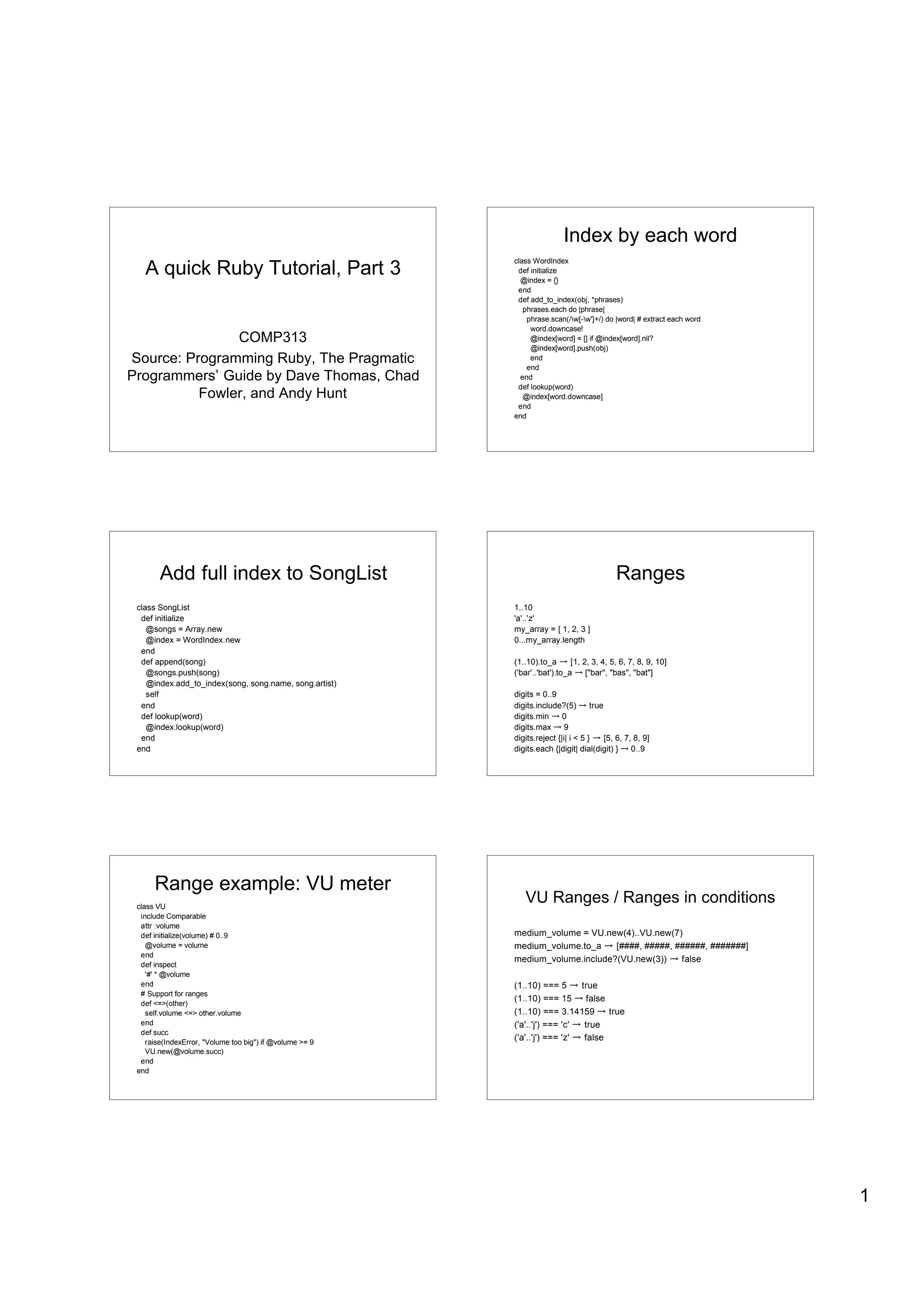 Index by each word
   A quick Ruby Tutorial, Part 3
                                                          class WordIndex
                                                           def initialize
                                                            @index = {}
                                                           end
                                                           def add_to_index(obj, *phrases)
                                                             phrases.each do |phrase|
                                                              phrase.scan(/w[-w']+/) do |word| # extract each word
                                                               word.downcase!
               COMP313                                         @index[word] = [] if @index[word].nil?
                                                               @index[word].push(obj)
Source: Programming Ruby, The Pragmatic                        end
                                                              end
Programmers’ Guide by Dave Thomas, Chad                     end
                                                           def lookup(word)
          Fowler, and Andy Hunt                              @index[word.downcase]
                                                           end
                                                          end




        Add full index to SongList                                                          Ranges
 class SongList                                           1..10
  def initialize                                          'a'..'z'
    @songs = Array.new                                    my_array = [ 1, 2, 3 ]
    @index = WordIndex.new                                0...my_array.length
  end
  def append(song)                                        (1..10).to_a       [1, 2, 3, 4, 5, 6, 7, 8, 9, 10]
    @songs.push(song)                                     ('bar'..'bat').to_a     ["bar", "bas", "bat"]
    @index.add_to_index(song, song.name, song.artist)
    self                                                  digits = 0..9
  end                                                     digits.include?(5)        true
  def lookup(word)                                        digits.min      0
    @index.lookup(word)                                   digits.max       9
  end                                                     digits.reject {|i| i < 5 }     [5, 6, 7, 8, 9]
 end                                                      digits.each {|digit| dial(digit) }      0..9




      Range example: VU meter
 class VU
                                                             VU Ranges / Ranges in conditions
  include Comparable
  attr :volume
  def initialize(volume) # 0..9                           medium_volume = VU.new(4)..VU.new(7)
    @volume = volume                                      medium_volume.to_a    [####, #####, ######, #######]
  end
                                                          medium_volume.include?(VU.new(3))    false
  def inspect
    '#' * @volume
  end                                                     (1..10) === 5      true
  # Support for ranges
                                                          (1..10) === 15       false
  def <=>(other)
    self.volume <=> other.volume                          (1..10) === 3.14159        true
  end                                                     ('a'..'j') === 'c'  true
  def succ
    raise(IndexError, "Volume too big") if @volume >= 9
                                                          ('a'..'j') === 'z'  false
    VU.new(@volume.succ)
  end
 end




                                                                                                                       1
 
