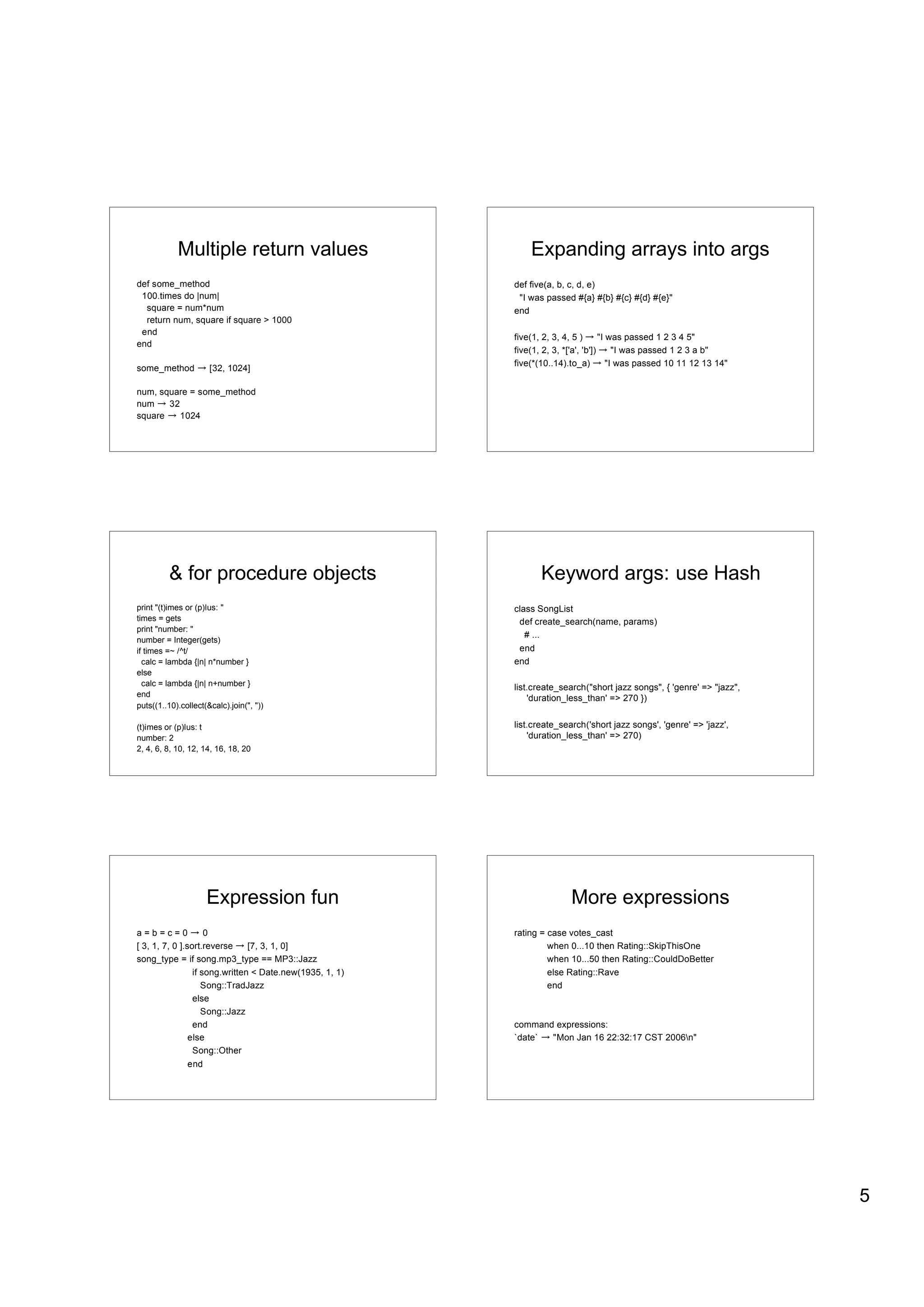 Multiple return values                            Expanding arrays into args
def some_method                                           def five(a, b, c, d, e)
 100.times do |num|                                        "I was passed #{a} #{b} #{c} #{d} #{e}"
  square = num*num                                        end
  return num, square if square > 1000
 end
                                                          five(1, 2, 3, 4, 5 )       "I was passed 1 2 3 4 5"
end
                                                          five(1, 2, 3, *['a', 'b'])      "I was passed 1 2 3 a b"
                                                          five(*(10..14).to_a)          "I was passed 10 11 12 13 14"
some_method           [32, 1024]

num, square = some_method
num    32
square    1024




         & for procedure objects                                 Keyword args: use Hash
print "(t)imes or (p)lus: "                               class SongList
times = gets                                               def create_search(name, params)
print "number: "
                                                             # ...
number = Integer(gets)
if times =~ /^t/                                           end
  calc = lambda {|n| n*number }                           end
else
  calc = lambda {|n| n+number }
                                                          list.create_search("short jazz songs", { 'genre' => "jazz",
end
                                                              'duration_less_than' => 270 })
puts((1..10).collect(&calc).join(", "))

(t)imes or (p)lus: t                                      list.create_search('short jazz songs', 'genre' => 'jazz',
number: 2                                                     'duration_less_than' => 270)
2, 4, 6, 8, 10, 12, 14, 16, 18, 20




                     Expression fun                                      More expressions
a=b=c=0              0                                    rating = case votes_cast
[ 3, 1, 7, 0 ].sort.reverse     [7, 3, 1, 0]                       when 0...10 then Rating::SkipThisOne
song_type = if song.mp3_type == MP3::Jazz                          when 10...50 then Rating::CouldDoBetter
                 if song.written < Date.new(1935, 1, 1)            else Rating::Rave
                    Song::TradJazz                                 end
                 else
                    Song::Jazz
                 end                                      command expressions:
                else                                      `date` "Mon Jan 16 22:32:17 CST 2006n"
                 Song::Other
                end




                                                                                                                        5
 