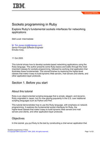 Sockets programming in Ruby
      Explore Ruby's fundamental sockets interfaces for networking
      applications

      Skill Level: Intermediate


      M. Tim Jones (mtj@mtjones.com)
      Senior Principal Software Engineer
      Emulex Corp.



      11 Oct 2005


      This tutorial shows how to develop sockets-based networking applications using the
      Ruby language. The author presents some Ruby basics and walks through the most
      important classes for sockets programming, followed by working chat application that
      illustrates these fundamentals. The tutorial finishes by exploring the higher-level
      classes that make it easy to build dynamic Web servers, mail servers and clients, and
      other application-layer protocols.


      Section 1. Before you start

      About this tutorial
      Ruby is an object-oriented scripting language that is simple, elegant, and dynamic.
      Ruby originated in Japan, but it's now gaining popularity in the U.S. over traditional
      scripting languages such as Python and Perl.

      This tutorial demonstrates how to use the Ruby language, with emphasis on network
      programming. It explores the fundamental socket interfaces for Ruby, the
      higher-level classes that make it easy to build dynamic Web servers and mail
      servers and clients, and other application-layer protocols.


      Objectives
      In this tutorial, you put Ruby to the test by constructing a chat server application that


Sockets programming in Ruby
© Copyright IBM Corporation 1994, 2005. All rights reserved.                                Page 1 of 25
 