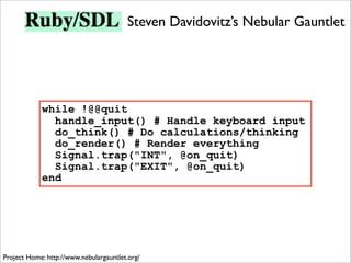 Steven Davidovitz’s Nebular Gauntlet




            while !@@quit
              handle_input() # Handle keyboard input
              do_think() # Do calculations/thinking
              do_render() # Render everything
              Signal.trap("INT", @on_quit)
              Signal.trap("EXIT", @on_quit)
            end




Project Home: http://www.nebulargauntlet.org/
 