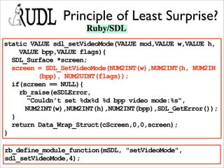 Principle of Least Surprise?
static VALUE sdl_setVideoMode(VALUE mod,VALUE w,VALUE h,
    VALUE bpp,VALUE flags){
  SDL_Surface *screen;
  screen = SDL_SetVideoMode(NUM2INT(w),NUM2INT(h, NUM2IN
         (bpp), NUM2UINT(flags));
  if(screen == NULL){
    rb_raise(eSDLError,
      "Couldn't set %dx%d %d bpp video mode:%s",
      NUM2INT(w),NUM2INT(h),NUM2INT(bpp),SDL_GetError());
  }
  return Data_Wrap_Struct(cScreen,0,0,screen);
}

rb_define_module_function(mSDL, "setVideoMode",
sdl_setVideoMode,4);
 