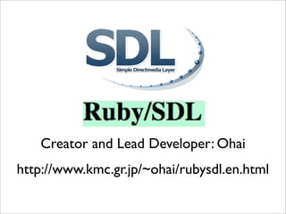 Creator and Lead Developer: Ohai
http://www.kmc.gr.jp/~ohai/rubysdl.en.html
 